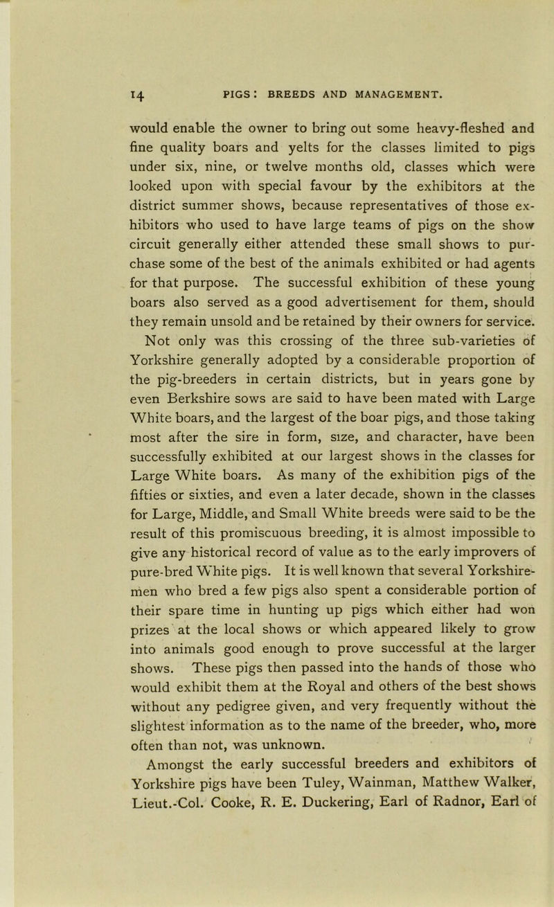 H would enable the owner to bring out some heavy-fleshed and fine quality boars and yelts for the classes limited to pigs under six, nine, or twelve months old, classes which were looked upon with special favour by the exhibitors at the district summer shows, because representatives of those ex- hibitors who used to have large teams of pigs on the show circuit generally either attended these small shows to pur- chase some of the best of the animals exhibited or had agents for that purpose. The successful exhibition of these young boars also served as a good advertisement for them, should they remain unsold and be retained by their owners for service. Not only was this crossing of the three sub-varieties of Yorkshire generally adopted by a considerable proportion of the pig-breeders in certain districts, but in years gone by even Berkshire sows are said to have been mated with Large V/hite boars, and the largest of the boar pigs, and those taking most after the sire in form, size, and character, have been successfully exhibited at our largest shows in the classes for Large White boars. As many of the exhibition pigs of the fifties or sixties, and even a later decade, shown in the classes for Large, Middle, and Small White breeds were said to be the result of this promiscuous breeding, it is almost impossible to give any historical record of value as to the early improvers of pure-bred White pigs. It is well known that several Yorkshire- men who bred a few pigs also spent a considerable portion of their spare time in hunting up pigs which either had won prizes at the local shows or which appeared likely to grow into animals good enough to prove successful at the larger shows. These pigs then passed into the hands of those who would exhibit them at the Royal and others of the best shows without any pedigree given, and very frequently without the slightest information as to the name of the breeder, who, more often than not, was unknown. Amongst the early successful breeders and exhibitors of Yorkshire pigs have been Tuley, Wainman, Matthew Walker, Lieut.-Col. Cooke, R. E. Duckering, Earl of Radnor, Earl of