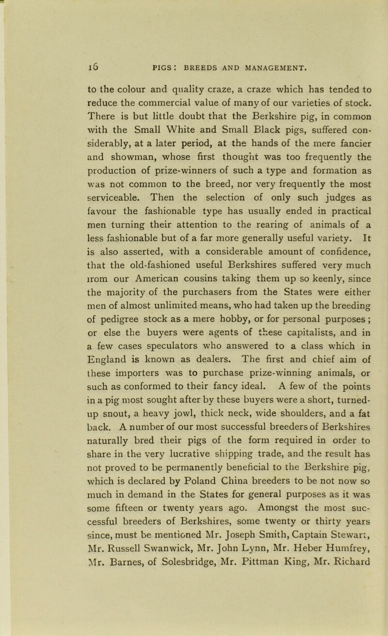 to the colour and quality craze, a craze which has tended to reduce the commercial value of many of our varieties of stock. There is but little doubt that the Berkshire pig, in common with the Small White and Small Black pigs, suffered con- siderably, at a later period, at the hands of the mere fancier and showman, whose first thought was too frequently the production of prize-winners of such a type and formation as was not common to the breed, nor very frequently the most serviceable. Then the selection of only such judges as favour the fashionable type has usually ended in practical men turning their attention to the rearing of animals of a less fashionable but of a far more generally useful variety. It is also asserted, with a considerable amount of confidence, that the old-fashioned useful Berkshires suffered very much irom our American cousins taking them up so keenly, since the majority of the purchasers from the States were either men of almost unlimited means, who had taken up the breeding of pedigree stock as a mere hobby, or for personal purposes ; or else the buyers were agents of these capitalists, and in a few cases speculators who answered to a class which in England is known as dealers. The first and chief aim of these importers was to purchase prize-winning animals, or such as conformed to their fancy ideal. A few of the points in a pig most sought after by these buyers were a short, turned- up snout, a heavy jowl, thick neck, wide shoulders, and a fat back. A number of our most successful breeders of Berkshires naturally bred their pigs of the form required in order to share in the very lucrative shipping trade, and the result has not proved to be permanently beneficial to the Berkshire pig, which is declared by Poland China breeders to be not now so much in demand in the States for general purposes as it was some fifteen or twenty years ago. Amongst the most suc- cessful breeders of Berkshires, some twenty or thirty years since, must be mentioned Mr. Joseph Smith, Captain Stewart, Mr. Russell Swanwick, Mr. John Lynn, Mr. Heber Humfrey, Mr. Barnes, of Solesbridge, Mr. Pittman King, Mr. Richard
