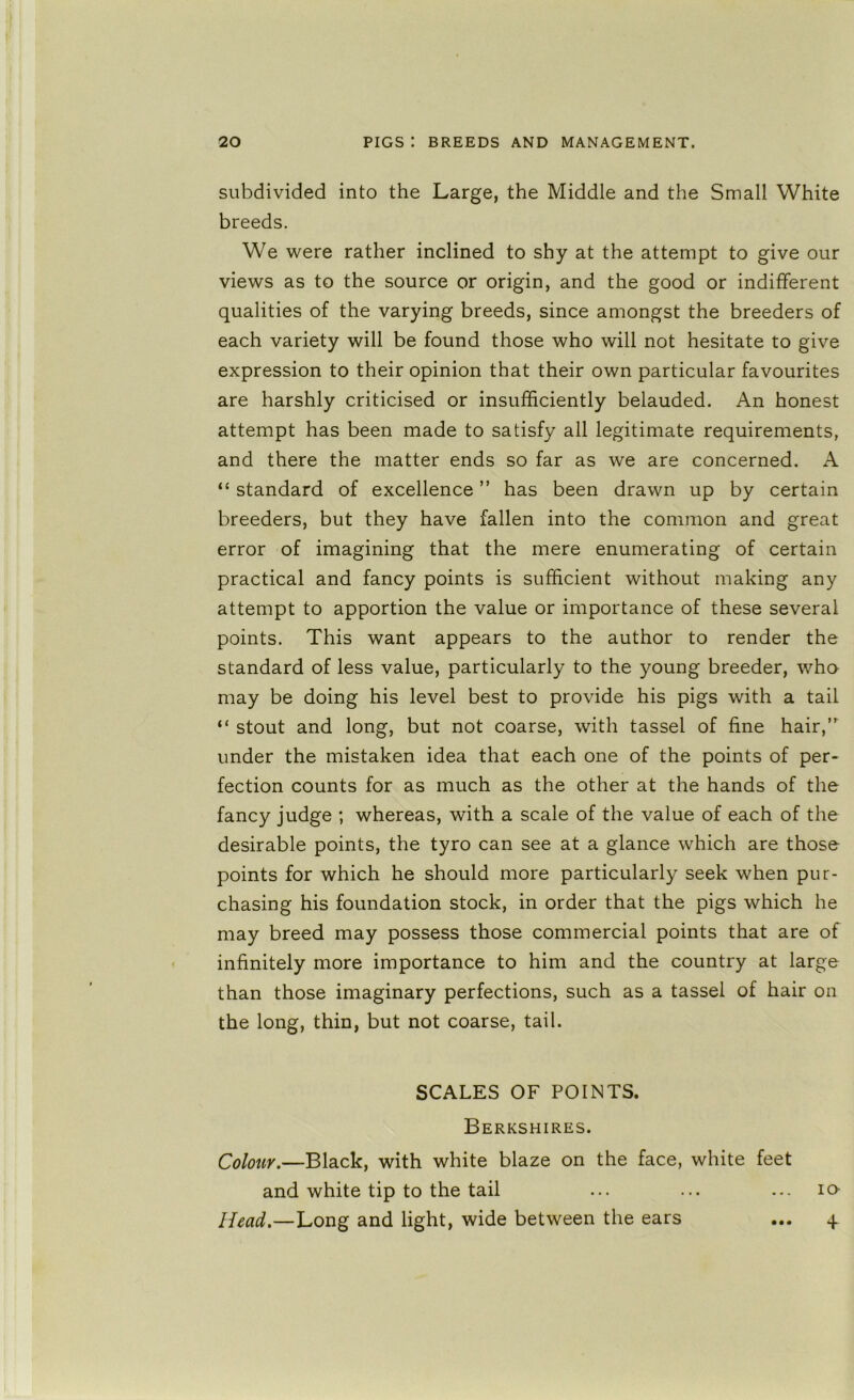 subdivided into the Large, the Middle and the Small White breeds. We were rather inclined to shy at the attempt to give our views as to the source or origin, and the good or indifferent qualities of the varying breeds, since amongst the breeders of each variety will be found those who will not hesitate to give expression to their opinion that their own particular favourites are harshly criticised or insufficiently belauded. An honest attempt has been made to satisfy all legitimate requirements, and there the matter ends so far as we are concerned. A “ standard of excellence ” has been drawn up by certain breeders, but they have fallen into the common and great error of imagining that the mere enumerating of certain practical and fancy points is sufficient without making any attempt to apportion the value or importance of these several points. This want appears to the author to render the standard of less value, particularly to the young breeder, who may be doing his level best to provide his pigs with a tail “ stout and long, but not coarse, with tassel of fine hair,”^ under the mistaken idea that each one of the points of per- fection counts for as much as the other at the hands of the fancy judge ; whereas, with a scale of the value of each of the desirable points, the tyro can see at a glance which are those points for which he should more particularly seek when pur- chasing his foundation stock, in order that the pigs which he may breed may possess those commercial points that are of infinitely more importance to him and the country at large than those imaginary perfections, such as a tassel of hair on the long, thin, but not coarse, tail. SCALES OF POINTS. Berkshires. Colour.—Black, with white blaze on the face, white feet and white tip to the tail Head.—Long and light, wide between the ears • • • lO- 4