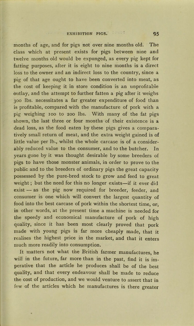 months of age, and for pigs not over nine months old. The class which at present exists for pigs between nine and twelve months old would be expunged, as every pig kept for fatting purposes, after it is eight to nine months is a direct loss to the owner and an indirect loss to the country, since a pig of that age ought to have been converted into meat, as the cost of keeping it in store condition is an unprofitable outlay, and the attempt to further fatten a pig after it weighs 300 lbs. necessitates a far greater expenditure of food than is profitable, compared with the manufacture of pork with a pig weighing loo to 200 lbs. With many of the fat pigs shown, the last three or four months of their existence is a dead loss, as the food eaten by these pigs gives a compara- tively small return of meat, and the extra weight gained is of little value per lb., whilst the whole carcase is of a consider- ably reduced value to the consumer, and to the butcher. In years gone by it was thought desirable by some breeders of pigs to have those monster animals, in order to prove to the public and to the breeders of ordinary pigs the great capacity possessed by the pure-bred stock to grow and feed to great weight; but the need for this no longer exists—if it ever did exist — as the pig now required for breeder, feeder, and consumer is one which will convert the largest quantity of food into the best carcase of pork within the shortest time, or, in other words, at the present time a machine is needed for the speedy and economical manufacture of pork of high quality, since it has been most clearly proved that pork made with young pigs is far more cheaply made, that it realises the highest price in the market, and that it enters much more readily into consumption. It matters not what the British farmer manufactures, he will in the future, far more than in the past, find it is im- perative that the article he produces shall be of the best quality, and that every endeavour shall be made to reduce the cost of production, and we would venture to assert that in few of the articles which he manufactures is there greater
