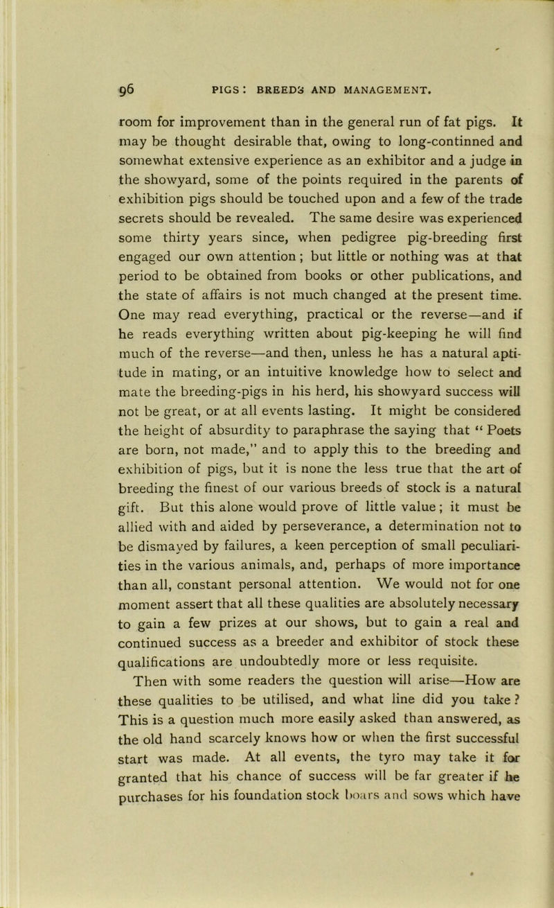 room for improvement than in the general run of fat pigs. It may be thought desirable that, owing to long-continned and somewhat extensive experience as an exhibitor and a judge in the showyard, some of the points required in the parents of exhibition pigs should be touched upon and a few of the trade secrets should be revealed. The same desire was experienced some thirty years since, when pedigree pig-breeding first engaged our own attention ; but little or nothing was at that period to be obtained from books or other publications, and the state of affairs is not much changed at the present time. One may read everything, practical or the reverse—and if he reads everything written about pig-keeping he will find much of the reverse—and then, unless he has a natural apti- tude in mating, or an intuitive knowledge how to select and mate the breeding-pigs in his herd, his showyard success will not be great, or at all events lasting. It might be considered the height of absurdity to paraphrase the saying that “ Poets are born, not made,” and to apply this to the breeding and exhibition of pigs, but it is none the less true that the art of breeding the finest of our various breeds of stock is a natural gift. But this alone would prove of little value; it must be allied with and aided by perseverance, a determination not to be dismayed by failures, a keen perception of small peculiari- ties in the various animals, and, perhaps of more importance than all, constant personal attention. We would not for one moment assert that all these qualities are absolutely necessary to gain a few prizes at our shows, but to gain a real and continued success as a breeder and exhibitor of stock these qualifications are undoubtedly more or less requisite. Then with some readers the question will arise—How are these qualities to be utilised, and what line did you take ? This is a question much more easily asked than answered, as the old hand scarcely knows how or when the first successful start was made. At all events, the tyro may take it for granted that his chance of success will be far greater if he purchases for his foundation stock boars and sows which have