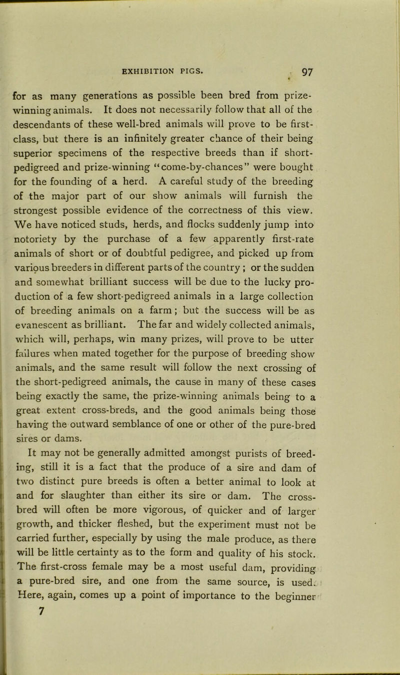 for as many generations as possible been bred from prize- winning animals. It does not necessarily follow that all of the descendants of these well-bred animals will prove to be first- class, but there is an infinitely greater chance of their being superior specimens of the respective breeds than if short- pedigreed and prize-winning “come-by-chances” were bought for the founding of a herd. A careful study of the breeding of the major part of our show animals will furnish the strongest possible evidence of the correctness of this view. We have noticed studs, herds, and flocks suddenly jump into notoriety by the purchase of a few apparently first-rate animals of short or of doubtful pedigree, and picked up from varipus breeders in different parts of the country ; or the sudden and somewhat brilliant success will be due to the lucky pro- duction of a few short-pedigreed animals in a large collection of breeding animals on a farm; but the success will be as evanescent as brilliant. The far and widely collected animals, which will, perhaps, win many prizes, will prove to be utter failures when mated together for the purpose of breeding show animals, and the same result will follow the next crossing of the short-pedigreed animals, the cause in many of these cases being exactly the same, the prize-winning animals being to a great extent cross-breds, and the good animals being those having the outward semblance of one or other of the pure-bred sires or dams. It may not be generally admitted amongst purists of breed- ing, still it is a fact that the produce of a sire and dam of two distinct pure breeds is often a better animal to look at and for slaughter than either its sire or dam. The cross- bred will often be more vigorous, of quicker and of larger growth, and thicker fleshed, but the experiment must not be carried further, especially by using the male produce, as there will be little certainty as to the form and quality of his stock. The first-cross female may be a most useful dam, providing a pure-bred sire, and one from the same source, is used. ' Here, again, comes up a point of importance to the beginner 7