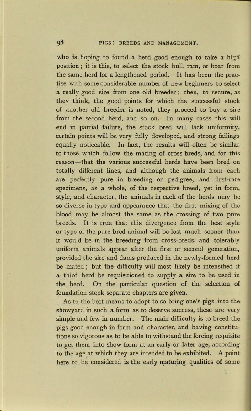 who is hoping to found a herd good enough to take a high’ position ; it is this, to select the stock bull, ram, or boar from the same herd for a lengthened period. It has been the prac- tise with some considerable number of new beginners to select a really good sire from one old breeder; then, to secure, as they think, the good points for which the successful stock of another old breeder is noted, they proceed to buy a sire from the second herd, and so on. In many cases this will end in partial failure, the stock bred will lack uniformity, certain points will be very fully developed, and strong failings equally noticeable. In fact, the results will often be similar to those which follow the mating of cross-breds, and for this reason—that the various successful herds have been bred on totally different lines, and although the animals from each are perfectly pure in breeding or pedigree, and first-rate specimens, as a whole, of the respective breed, yet in form, style, and character, the animals in each of the herds may be so diverse in type and appearance that the first mixing of the blood may be almost the same as the crossing of two pure breeds. It is true that this divergence from the best style or type of the pure-bred animal will be lost much sooner than it would be in the breeding from cross-breds, and tolerably uniform animals appear after the first or second generation, provided the sire and dams produced in the newly-formed herd be mated ; but the difficulty will most likely be intensified if a third herd be requisitioned to supply a sire to be used in the, herd. On the particular question of the selection of foundation stock separate chapters are given. As to the best means to adopt to so bring one’s pigs into the showyard in such a form as to deserve success, these are very simple and few in number. The main difficulty is to breed the pigs good enough in form and character, and having constitu- ; tions so vigorous as to be able to withstand the forcing requisite | to get them into show form at an early or later age, according to the age at which they are intended to be exhibited. A point here to be considered is the early maturing qualities of some