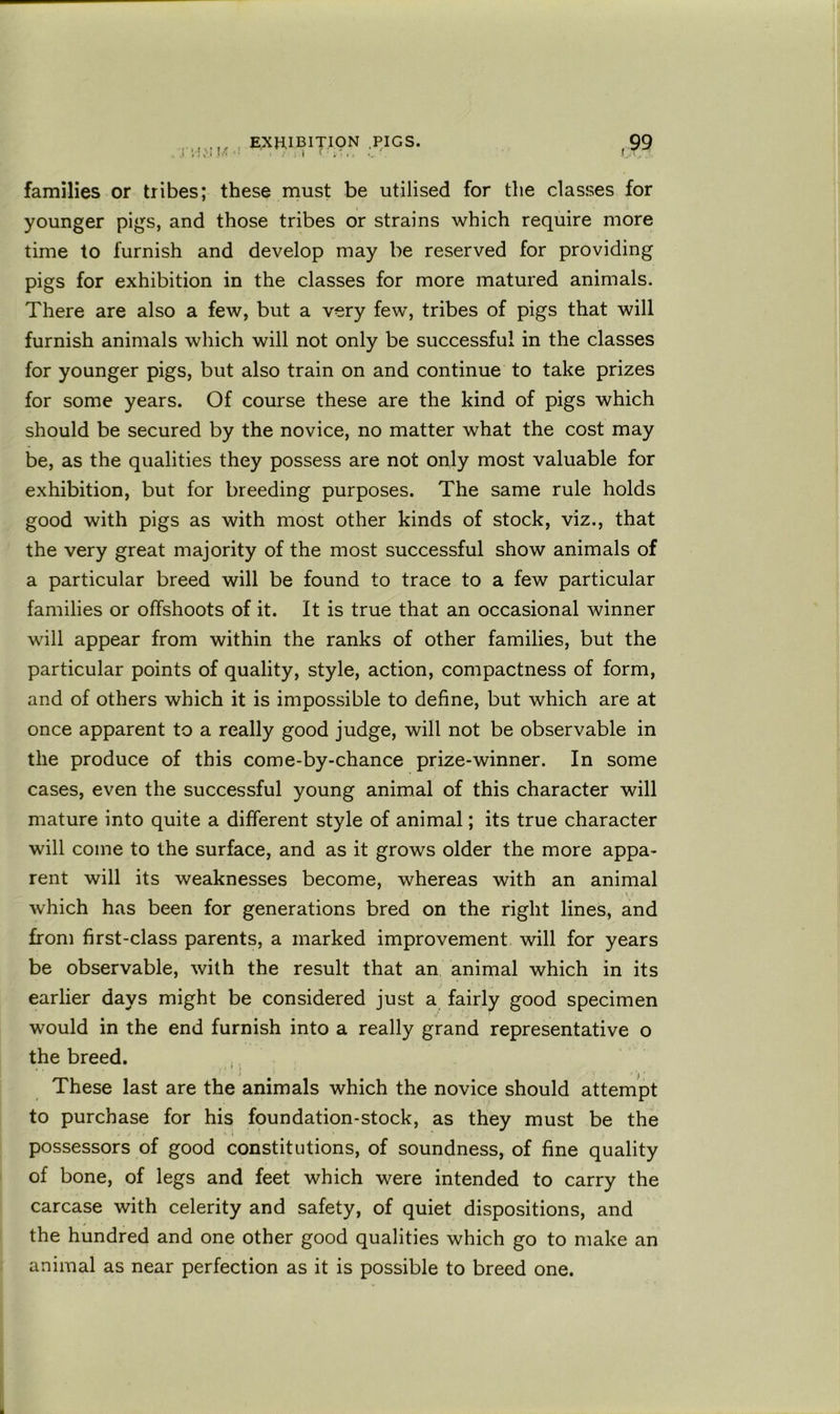 , EXHIBITION .PIGS. ,i ; C-i ! ' . 1 i ' . ■.. . families or tribes; these must be utilised for the classes for younger pigs, and those tribes or strains which require more time to furnish and develop may be reserved for providing pigs for exhibition in the classes for more matured animals. There are also a few, but a very few, tribes of pigs that will furnish animals which will not only be successful in the classes for younger pigs, but also train on and continue to take prizes for some years. Of course these are the kind of pigs which should be secured by the novice, no matter what the cost may be, as the qualities they possess are not only most valuable for exhibition, but for breeding purposes. The same rule holds good with pigs as with most other kinds of stock, viz., that the very great majority of the most successful show animals of a particular breed will be found to trace to a few particular families or offshoots of it. It is true that an occasional winner will appear from within the ranks of other families, but the particular points of quality, style, action, compactness of form, and of others which it is impossible to define, but which are at once apparent to a really good judge, will not be observable in the produce of this come-by-chance prize-winner. In some cases, even the successful young animal of this character will mature into quite a different style of animal; its true character will come to the surface, and as it grows older the more appa- rent will its weaknesses become, whereas with an animal V / which has been for generations bred on the right lines, and from first-class parents, a marked improvement will for years be observable, with the result that an animal which in its earlier days might be considered just a fairly good specimen would in the end furnish into a really grand representative o the breed. ,, These last are the animals which the novice should attempt to purchase for his fqundation-stock, as they must be the possessors of good constitutions, of soundness, of fine quality of bone, of legs and feet which were intended to carry the carcase with celerity and safety, of quiet dispositions, and the hundred and one other good qualities which go to make an animal as near perfection as it is possible to breed one.
