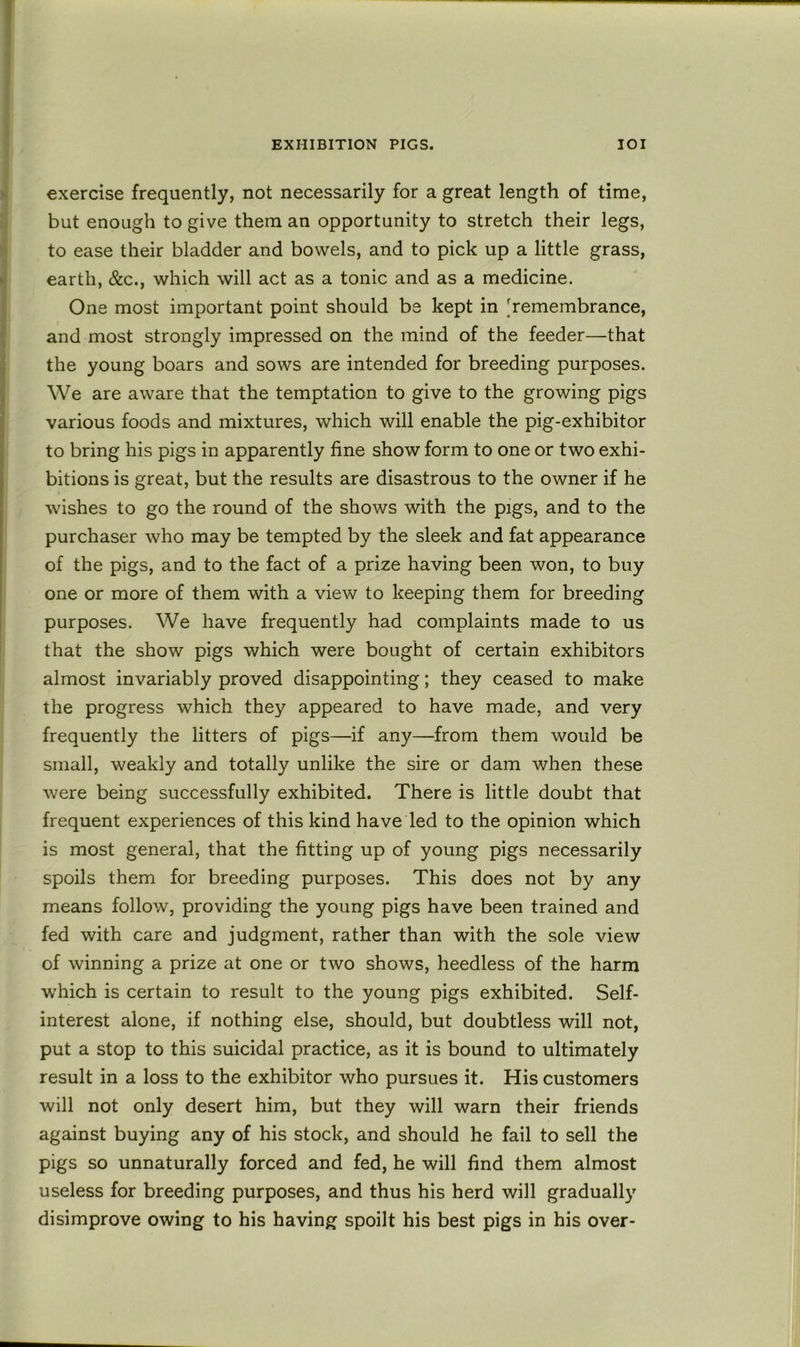 exercise frequently, not necessarily for a great length of time, but enough to give them an opportunity to stretch their legs, to ease their bladder and bowels, and to pick up a little grass, earth, &c., which will act as a tonic and as a medicine. One most important point should be kept in [remembrance, and most strongly impressed on the mind of the feeder—that the young boars and sows are intended for breeding purposes. We are aware that the temptation to give to the growing pigs various foods and mixtures, which will enable the pig-exhibitor to bring his pigs in apparently fine show form to one or two exhi- bitions is great, but the results are disastrous to the owner if he wishes to go the round of the shows with the pigs, and to the purchaser who may be tempted by the sleek and fat appearance of the pigs, and to the fact of a prize having been won, to buy one or more of them with a view to keeping them for breeding purposes. We have frequently had complaints made to us that the show pigs which were bought of certain exhibitors almost invariably proved disappointing; they ceased to make the progress which they appeared to have made, and very frequently the litters of pigs—if any—from them would be small, weakly and totally unlike the sire or dam when these were being successfully exhibited. There is little doubt that frequent experiences of this kind have led to the opinion which is most general, that the fitting up of young pigs necessarily spoils them for breeding purposes. This does not by any means follow, providing the young pigs have been trained and fed with care and judgment, rather than with the sole view of winning a prize at one or two shows, heedless of the harm which is certain to result to the young pigs exhibited. Self- interest alone, if nothing else, should, but doubtless will not, put a stop to this suicidal practice, as it is bound to ultimately result in a loss to the exhibitor who pursues it. His customers will not only desert him, but they will warn their friends against buying any of his stock, and should he fail to sell the pigs so unnaturally forced and fed, he will find them almost useless for breeding purposes, and thus his herd will gradually disimprove owing to his having spoilt his best pigs in his over-