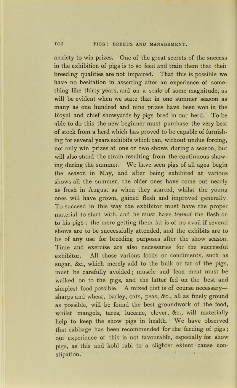 anxiety to win prizes. One of the great secrets of the success in the exhibition of pigs is to so feed and train them that their breeding qualities are not impaired. That this is possible we have no hesitation in asserting after an experience of some- thing like thirty years, and on a scale of some magnitude, as will be evident when we state that in one summer season as many as one hundred and nine prizes have been won in the Royal and chief showyards by pigs bred in our herd. To be able to do this the new beginner must purchase the very best of stock from a herd which has proved to be capable of furnish- ing for several years exhibits which can, without undue forcing, not only win prizes at one or two shows during a season, but will also stand the strain resulting from the continuous show- ing during the summer. We have seen pigs of all ages begin the season in May, and after being exhibited at various shows all the summer, the older ones have come out nearly as fresh in August as when they started, whilst the young ones will have grown, gained flesh and improved generally. To succeed in this way the exhibitor must have the proper material to start with, and he must have trained the flesh on to his pigs ; the mere getting them fat is of no avail if several shows are to be successfully attended, and the exhibits are to be of any use for breeding purposes after the show season. Time and exercise are also necessaries for the successful exhibitor. All those various foods or condiments, such as sugar, &c., which merely add to the bulk or fat of the pigs, must be carefully avoided; muscle and lean meat must be walked on to the pigs, and the latter fed on the best and simplest food possible. A mixed diet is of course necessary—■ sharps and wheat, barley, oats, peas, &c., all as finely ground as possible, will be found the best groundwork of the food, whilst mangels, tares, lucerne, clover, &c., will materially help to keep the show pigs in health. We have observed that cabbage has been recommended for the feeding of pigs; our experience of this is not favourable, especially for show pigs, as this and kohl rabi to a slighter extent cause con- stipation. ' . .