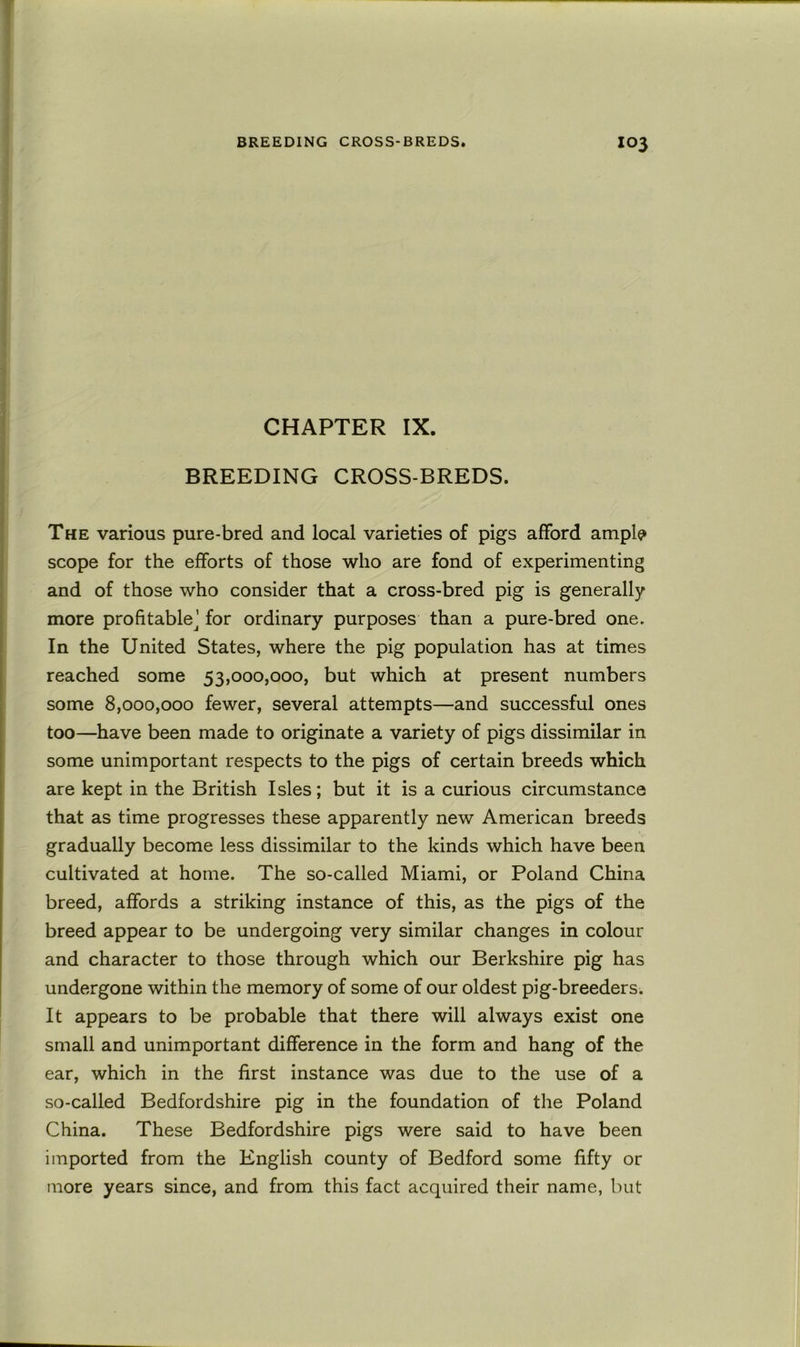 CHAPTER IX. BREEDING CROSS-BREDS. The various pure-bred and local varieties of pigs afford ampl^ scope for the efforts of those who are fond of experimenting and of those who consider that a cross-bred pig is generally more profitable^' for ordinary purposes than a pure-bred one. In the United States, where the pig population has at times reached some 53,000,000, but which at present numbers some 8,000,000 fewer, several attempts—and successful ones too—have been made to originate a variety of pigs dissimilar in some unimportant respects to the pigs of certain breeds which are kept in the British Isles; but it is a curious circumstance that as time progresses these apparently new American breeds gradually become less dissimilar to the kinds which have been cultivated at home. The so-called Miami, or Poland China breed, affords a striking instance of this, as the pigs of the breed appear to be undergoing very similar changes in colour and character to those through which our Berkshire pig has undergone within the memory of some of our oldest pig-breeders. It appears to be probable that there will always exist one small and unimportant difference in the form and hang of the ear, which in the first instance was due to the use of a so-called Bedfordshire pig in the foundation of the Poland China. These Bedfordshire pigs were said to have been imported from the English county of Bedford some fifty or more years since, and from this fact acquired their name, but