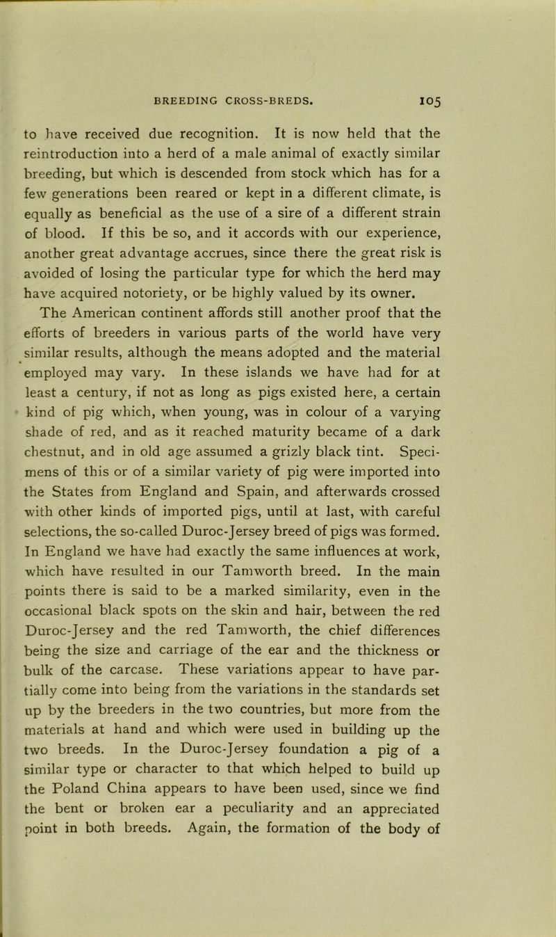 to have received due recognition. It is now held that the reintroduction into a herd of a male animal of exactly similar breeding, but which is descended from stock which has for a few generations been reared or kept in a different climate, is equally as beneficial as the use of a sire of a different strain of blood. If this be so, and it accords with our experience, another great advantage accrues, since there the great risk is avoided of losing the particular type for which the herd may have acquired notoriety, or be highly valued by its owner. The American continent affords still another proof that the efforts of breeders in various parts of the world have very similar results, although the means adopted and the material employed may vary. In these islands we have had for at least a century, if not as long as pigs existed here, a certain kind of pig which, when young, was in colour of a varying shade of red, and as it reached maturity became of a dark chestnut, and in old age assumed a grizly black tint. Speci- mens of this or of a similar variety of pig were imported into the States from England and Spain, and afterwards crossed with other kinds of imported pigs, until at last, with careful selections, the so-called Duroc-Jersey breed of pigs was formed. In England we have had exactly the same influences at work, which have resulted in our Tamworth breed. In the main points there is said to be a marked similarity, even in the occasional black spots on the skin and hair, between the red Duroc-Jersey and the red Tamworth, the chief differences being the size and carriage of the ear and the thickness or bulk of the carcase. These variations appear to have par- tially come into being from the variations in the standards set up by the breeders in the two countries, but more from the materials at hand and which were used in building up the two breeds. In the Duroc-Jersey foundation a pig of a similar type or character to that which helped to build up the Poland China appears to have been used, since we find the bent or broken ear a peculiarity and an appreciated point in both breeds. Again, the formation of the body of