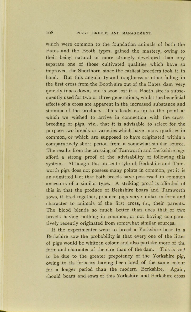 io8 which were common to the foundation animals of both the Bates and the Booth types, gained the mastery, owing to their being natural or more strongly developed than any separate one of those cultivated qualities which have so improved the Shorthorn since the earliest breeders took it in hand. But this angularity and roughness or other failing in the first cross from, the Booth sire out of the Bates dam very quickly tones down, and is soon lost if a Booth sire is subse- quently used for two or three generations, whilst the beneficial effects of a cross are apparent in the increased substance and stamina of the produce. This leads us up to the point at which we wished to arrive in connection with the cross- breeding of pigs, viz., that it is advisable to select for the purpose two breeds or varieties which have many qualities in common, or which are supposed to have originated within a comparatively short period from a somewhat similar source. The results from the crossing of Tamworth and Berkshire pigs afford a strong proof of the advisability of following this system. Although the present style of Berkshire and Tam- worth pigs does not possess many points in common, yet it is an admitted fact that both breeds have possessed in common ancestors of a similar type. A striking proof is afforded of this in that the produce of Berkshire boars and Tamworth sows, if bred together, produce pigs very similar in form and character to animals of the first cross, their parents. The blood blends so much better than does that of two breeds having nothing in common, or not having compara- tively recently originated from somewhat similar sources. If the experimenter were to breed a Yorkshire boar to a Berkshire sow the probability is that every one of the litter of pigs would be white in colour and also partake more of the form and character of the sire than of the dam. This is said to be due to the greater prepotency of the Yorkshire pig, owing to its forbears having been bred of the same colour for a longer period than the modern Berkshire. Again, should boars and sows of this Yorkshire and Berkshire cross