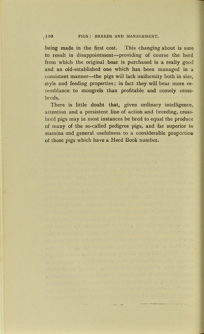being made in the first cost. This changing about is sure to resuU in disappointment—providing of course the herd from which the original boar is purchased is a really good and an old-established one which has been managed in a consistent manner—the pigs will lack uniformity both in size, style and feeding properties; in fact they will bear more re- semblance to mongrels than profitable and comely cross- breds. There is little doubt that, given ordinary intelligence, attention and a persistent line of action and breeding, cross- bred pigs may in most instances be bred to equal the produce of many of the so-called pedigree pigs, and far superior in stamina and general usefulness to a considerable proportion of those pigs which have a Herd Book number.