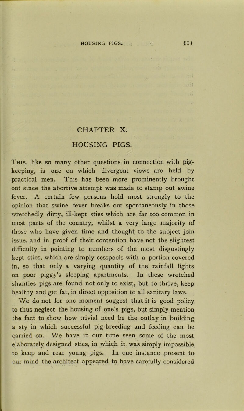 CHAPTER X. HOUSING PIGS. This, like so many other questions in connection with pig- keeping, is one on which divergent views are held by practical men. This has been more prominently brought out since the abortive attempt was made to stamp out swine fever. A certain few persons hold most strongly to the opinion that swine fever breaks out spontaneously in those wretchedly dirty, ill-kept sties which are far too common in most parts of the country, whilst a very large majority of those who have given time and thought to the subject join issue, and in proof of their contention have not the slightest difficulty in pointing to numbers of the most disgustingly kept sties, which are simply cesspools with a portion covered in, so that only a varying quantity of the rainfall lights on poor piggy’s sleeping apartments. In these wretched shanties pigs are found not only to exist, but to thrive, keep healthy and get fat, in direct opposition to all sanitary laws. We do not for one moment suggest that it is good policy to thus neglect the housing of one’s pigs, but simply mention the fact to show how trivial need be the outlay in building a sty in which successful pig-breeding and feeding can be carried on. We have in our time seen some of the most elaborately designed sties, in which it was simply impossible to keep and rear young pigs. In one instance present to our mind the architect appeared to have carefully considered
