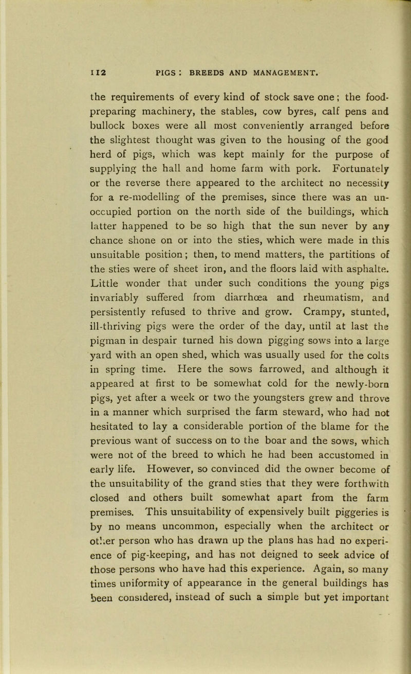 the requirements of every kind of stock save one; the food- preparing machinery, the stables, cow byres, calf pens and bullock boxes were all most conveniently arranged before the slightest thought was given to the housing of the good herd of pigs, which was kept mainly for the purpose of supplying the hall and home farm with pork. Fortunately or the reverse there appeared to the architect no necessity for a re-modelling of the premises, since there was an un- occupied portion on the north side of the buildings, which latter happened to be so high that the sun never by any chance shone on or into the sties, which were made in this unsuitable position; then, to mend matters, the partitions of the sties were of sheet iron, and the floors laid with asphalte. Little wonder that under such conditions the young pigs invariably suffered from diarrhoea and rheumatism, and persistently refused to thrive and grow. Crampy, stunted, ill-thriving pigs were the order of the day, until at last the pigman in despair turned his down pigging sows into a large yard with an open shed, which was usually used for the colts in spring time. Here the sows farrowed, and although it appeared at first to be somewhat cold for the newly-born pigs, yet after a week or two the youngsters grew and throve in a manner which surprised the farm steward, who had not hesitated to lay a considerable portion of the blame for the previous want of success on to the boar and the sows, which were not of the breed to which he had been accustomed in early life. However, so convinced did the owner become of the unsuitability of the grand sties that they were forthwith closed and others built somewhat apart from the farm premises. This unsuitability of expensively built piggeries is by no means uncommon, especially when the architect or otlier person who has drawn up the plans has had no experi- ence of pig-keeping, and has not deigned to seek advice of those persons who have had this experience. Again, so many times uniformity of appearance in the general buildings has been considered, instead of such a simple but yet important