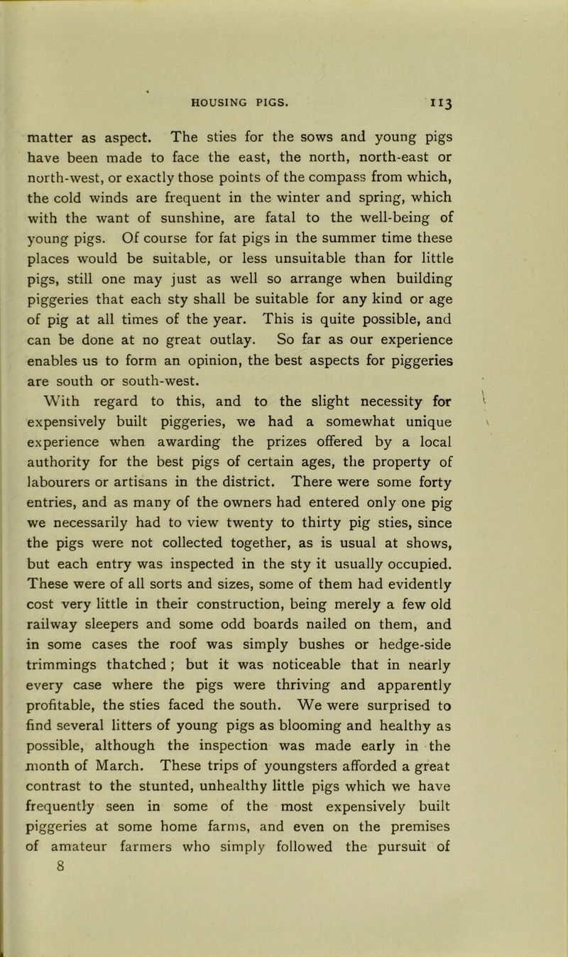 matter as aspect. The sties for the sows and young pigs have been made to face the east, the north, north-east or north-west, or exactly those points of the compass from which, the cold winds are frequent in the winter and spring, which with the want of sunshine, are fatal to the well-being of young pigs. Of course for fat pigs in the summer time these places would be suitable, or less unsuitable than for little pigs, still one may just as well so arrange when building piggeries that each sty shall be suitable for any kind or age of pig at all times of the year. This is quite possible, and can be done at no great outlay. So far as our experience enables us to form an opinion, the best aspects for piggeries are south or south-west. With regard to this, and to the slight necessity for expensively built piggeries, we had a somewhat unique experience when awarding the prizes offered by a local authority for the best pigs of certain ages, the property of labourers or artisans in the district. There were some forty entries, and as many of the owners had entered only one pig we necessarily had to view twenty to thirty pig sties, since the pigs were not collected together, as is usual at shows, but each entry was inspected in the sty it usually occupied. These were of all sorts and sizes, some of them had evidently cost very little in their construction, being merely a few old railway sleepers and some odd boards nailed on them, and in some cases the roof was simply bushes or hedge-side trimmings thatched ; but it was noticeable that in nearly every case where the pigs were thriving and apparently profitable, the sties faced the south. We were surprised to find several litters of young pigs as blooming and healthy as possible, although the inspection was made early in the month of March. These trips of youngsters afforded a great contrast to the stunted, unhealthy little pigs which we have frequently seen in some of the most expensively built piggeries at some home farms, and even on the premises of amateur farmers who simply followed the pursuit of 8
