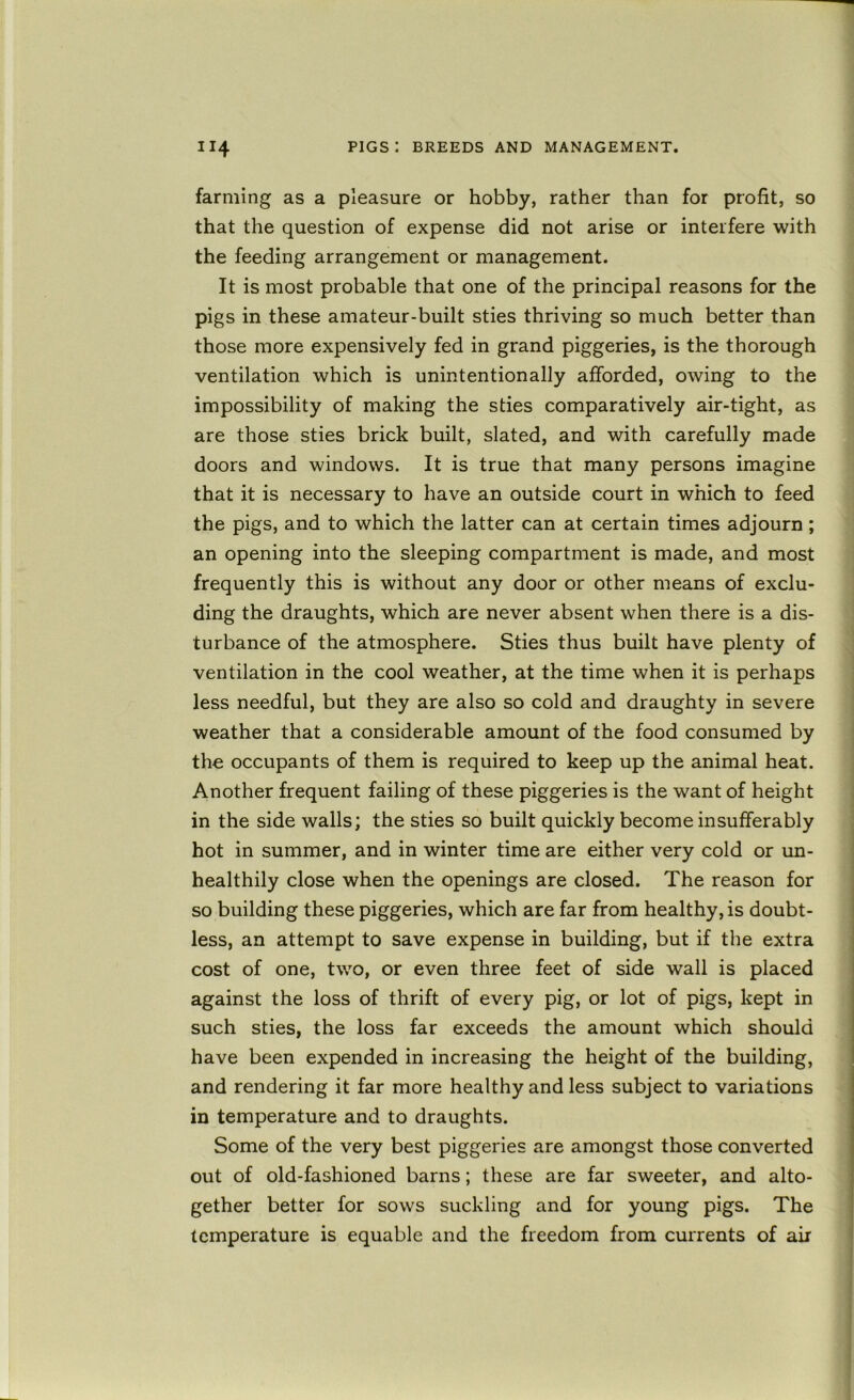 farming as a pleasure or hobby, rather than for profit, so that the question of expense did not arise or interfere with the feeding arrangement or management. It is most probable that one of the principal reasons for the pigs in these amateur-built sties thriving so much better than those more expensively fed in grand piggeries, is the thorough ventilation which is unintentionally afforded, owing to the impossibility of making the sties comparatively air-tight, as are those sties brick built, slated, and with carefully made doors and windows. It is true that many persons imagine that it is necessary to have an outside court in which to feed the pigs, and to which the latter can at certain times adjourn; an opening into the sleeping compartment is made, and most frequently this is without any door or other means of exclu- ding the draughts, which are never absent when there is a dis- turbance of the atmosphere. Sties thus built have plenty of ventilation in the cool weather, at the time when it is perhaps less needful, but they are also so cold and draughty in severe weather that a considerable amount of the food consumed by the occupants of them is required to keep up the animal heat. Another frequent failing of these piggeries is the want of height in the side walls; the sties so built quickly become insufferably hot in summer, and in winter time are either very cold or un- healthily close when the openings are closed. The reason for so building these piggeries, which are far from healthy, is doubt- less, an attempt to save expense in building, but if the extra cost of one, two, or even three feet of side wall is placed against the loss of thrift of every pig, or lot of pigs, kept in such sties, the loss far exceeds the amount which should have been expended in increasing the height of the building, and rendering it far more healthy and less subject to variations in temperature and to draughts. Some of the very best piggeries are amongst those converted out of old-fashioned barns; these are far sweeter, and alto- gether better for sows suckling and for young pigs. The temperature is equable and the freedom from currents of air