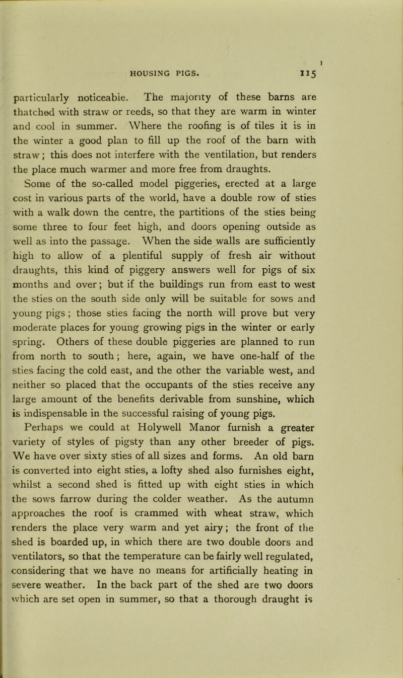 I particularly noticeable. The majority of these barns are thatched with straw or reeds, so that they are warm in winter and cool in summer. Where the roofing is of tiles it is in the winter a good plan to fill up the roof of the barn with straw; this does not interfere with the ventilation, but renders the place much warmer and more free from draughts. Some of the so-called model piggeries, erected at a large cost in various parts of the world, have a double row of sties with a walk down the centre, the partitions of the sties being some three to four feet high, and doors opening outside as well as into the passage. When the side walls are sufficiently high to allow of a plentiful supply of fresh air without draughts, this kind of piggery answers well for pigs of six months and over; but if the buildings run from east to west the sties on the south side only will be suitable for sows and young pigs ; those sties facing the north will prove but very moderate places for young growing pigs in the winter or early spring. Others of these double piggeries are planned to run from north to south; here, again, we have one-half of the sties facing the cold east, and the other the variable west, and neither so placed that the occupants of the sties receive any large amount of the benefits derivable from sunshine, which is indispensable in the successful raising of young pigs. Perhaps we could at Holywell Manor furnish a greater variety of styles of pigsty than any other breeder of pigs. We have over sixty sties of all sizes and forms. An old barn is converted into eight sties, a lofty shed also furnishes eight, whilst a second shed is fitted up with eight sties in which the sows farrow during the colder weather. As the autumn approaches the roof is crammed with wheat straw, which renders the place very warm and yet airy; the front of the shed is boarded up, in which there are two double doors and ventilators, so that the temperature can be fairly well regulated, considering that we have no means for artificially heating in severe weather. In the back part of the shed are two doors which are set open in summer, so that a thorough draught is