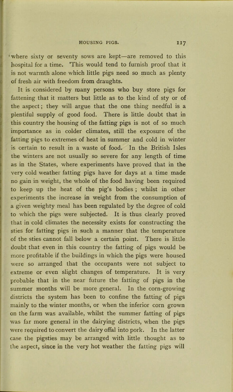 I ’where sixty or seventy sows are kept—are removed to this I hospital for a time. This would tend to furnish proof that it a is not warmth alone which little pigs need so much as plenty c of fresh air with freedom from draughts. It is considered by many persons who buy store pigs for I? fattening that it matters but little as to the kind of sty or of ^ the aspect; they will argue that the one thing needful is a i plentiful supply of good food. There is little doubt that in J this country the housing of the fatting pigs is not of so much j importance as in colder climates, still the exposure of the ) fatting pigs to extremes of heat in summer and cold in winter iis certain to result in a waste of food. In the British Isles the winters are not usually so severe for any length of time ias in the States, where experiments have proved that in the very cold weather fatting pigs have for days at a time made no gain in weight, the whole of the food having been required to keep up the heat of the pig’s bodies ; whilst in other experiments the increase in weight from the consumption of a given weighty meal has been regulated by the degree of cold to which the pigs were subjected. It is thus clearly proved that in cold climates the necessity exists for constructing the sties for fatting pigs in such a manner that the temperature of the sties cannot fall below a certain point. There is little doubt that even in this country the fatting of pigs would be more profitable if the buildings in which the pigs were housed w'ere so arranged that the occupants were not subject to extreme or even slight changes of temperature. It is very probable that in the near future the fatting of pigs in the summer months will be more general. In the corn-growing districts the system has been to confine the fatting of pigs mainly to the winter months, or when the inferior corn grown on the farm was available, whilst the summer fatting of pigs was far more general in the dairying districts, when the pigs were required to convert the dairy offal into pork. In the latter case the pigsties may be arranged with little thought as to the aspect, since in the very hot weather the fatting pigs will