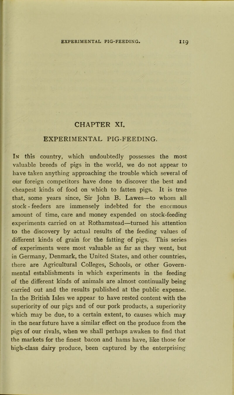 CHAPTER XI. EXPERIMENTAL PIG-FEEDING. In this country, which undoubtedly possesses the most valuable breeds of pigs in the world, we do not appear to have taken anything approaching the trouble which several of our foreign competitors have done to discover the best and cheapest kinds of food on which to fatten pigs. It is true that, some years since, Sir John B. Lawes—to whom all stock - feeders are immensely indebted for the enormous amount of time, care and money expended on stock-feeding experiments carried on at Rothamstead—turned his attention to the discovery by actual results of the feeding values of different kinds of grain for the fatting of pigs. This series of experiments were most valuable as far as they went, but in Germany, Denmark, the United States, and other countries, there are Agricultural Colleges, Schools, or other Govern- mental establishments in which experiments in the feeding of the different kinds of animals are almost continually being carried out and the results published at the public expense. In the British Isles we appear to have rested content with the superiority of our pigs and of our pork products, a superiority which may be due, to a certain extent, to causes which may in the near future have a similar effect on the produce from the pigs of our rivals, when we shall perhaps awaken to find that the markets for the finest bacon and hams have, like those for high-class dairy produce, been captured by the enterprising