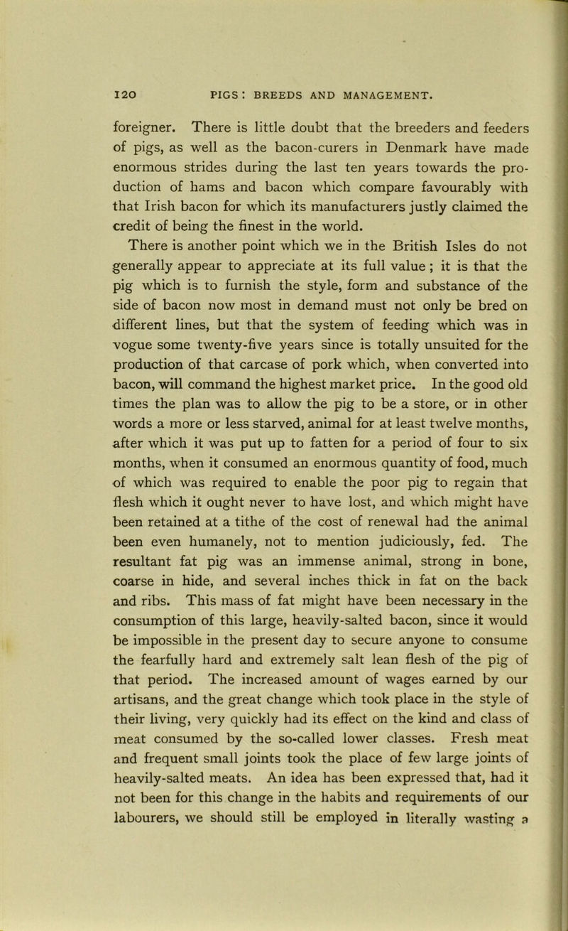 foreigner. There is little doubt that the breeders and feeders of pigs, as well as the bacon-curers in Denmark have made enormous strides during the last ten years towards the pro- duction of hams and bacon which compare favourably with that Irish bacon for which its manufacturers justly claimed the credit of being the finest in the world. There is another point which we in the British Isles do not generally appear to appreciate at its full value ; it is that the pig which is to furnish the style, form and substance of the side of bacon now most in demand must not only be bred on different lines, but that the system of feeding which was in vogue some twenty-five years since is totally unsuited for the production of that carcase of pork which, when converted into bacon, will command the highest market price. In the good old times the plan was to allow the pig to be a store, or in other words a more or less starved, animal for at least twelve months, after which it was put up to fatten for a period of four to six months, when it consumed an enormous quantity of food, much of which was required to enable the poor pig to regain that flesh which it ought never to have lost, and which might have been retained at a tithe of the cost of renewal had the animal been even humanely, not to mention judiciously, fed. The resultant fat pig was an immense animal, strong in bone, coarse in hide, and several inches thick in fat on the back and ribs. This mass of fat might have been necessary in the consumption of this large, heavily-salted bacon, since it would be impossible in the present day to secure anyone to consume the fearfully hard and extremely salt lean flesh of the pig of that period. The increased amount of wages earned by our artisans, and the great change which took place in the style of their living, very quickly had its effect on the kind and class of meat consumed by the so-called lower classes. Fresh meat and frequent small joints took the place of few large joints of heavily-salted meats. An idea has been expressed that, had it not been for this change in the habits and requirements of our labourers, we should still be employed in literally wasting a