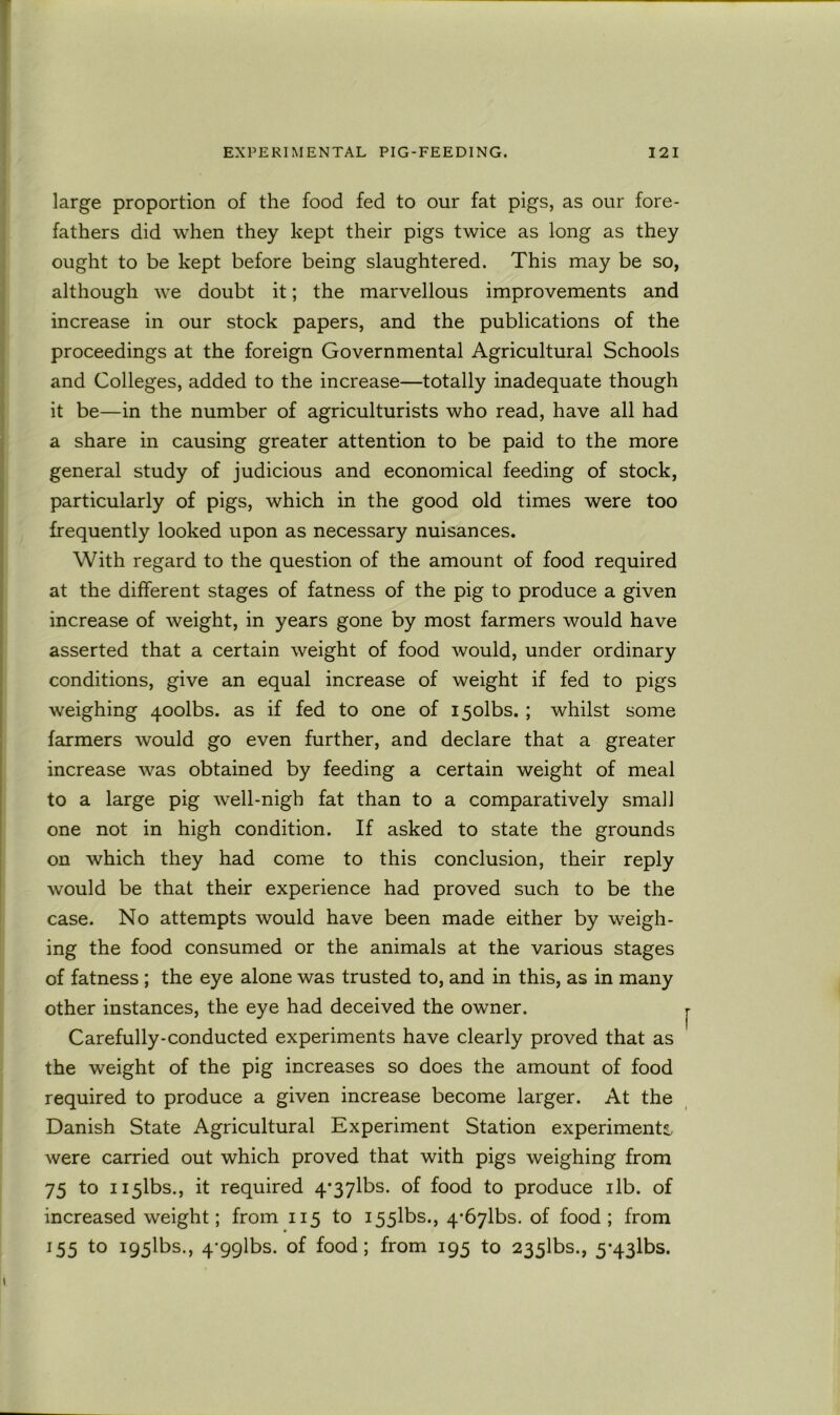 large proportion of the food fed to our fat pigs, as our fore- fathers did when they kept their pigs twice as long as they ought to be kept before being slaughtered. This may be so, although we doubt it; the marvellous improvements and increase in our stock papers, and the publications of the proceedings at the foreign Governmental Agricultural Schools and Colleges, added to the increase—totally inadequate though it be—in the number of agriculturists who read, have all had a share in causing greater attention to be paid to the more general study of judicious and economical feeding of stock, particularly of pigs, which in the good old times were too frequently looked upon as necessary nuisances. With regard to the question of the amount of food required at the different stages of fatness of the pig to produce a given increase of weight, in years gone by most farmers would have asserted that a certain weight of food would, under ordinary conditions, give an equal increase of weight if fed to pigs weighing qoolbs. as if fed to one of i5olbs.; whilst some farmers would go even further, and declare that a greater increase was obtained by feeding a certain weight of meal to a large pig well-nigh fat than to a comparatively small one not in high condition. If asked to state the grounds on which they had come to this conclusion, their reply would be that their experience had proved such to be the case. No attempts would have been made either by weigh- ing the food consumed or the animals at the various stages of fatness ; the eye alone was trusted to, and in this, as in many other instances, the eye had deceived the owner. Carefully-conducted experiments have clearly proved that as the weight of the pig increases so does the amount of food required to produce a given increase become larger. At the Danish State Agricultural Experiment Station experiments were carried out which proved that with pigs weighing from 75 to H5lbs., it required 4*37lbs. of food to produce ilb. of increased weight; from 115 to I55lbs., 4*67lbs. of food; from 155 to i95lbs., 4-9glbs. of food; from 195 to 235lbs., 5*43lbs.