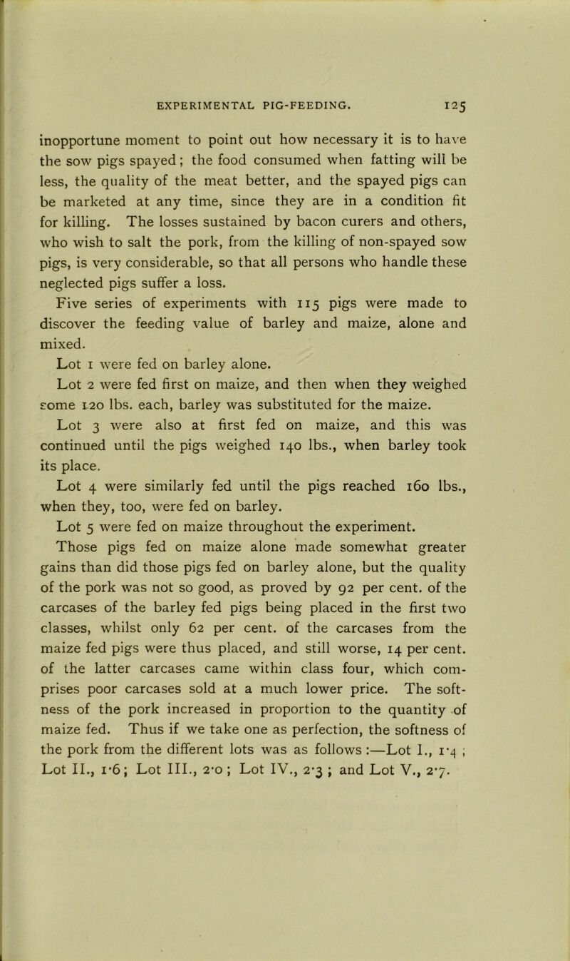 inopportune moment to point out how necessary it is to have the sow pigs spayed; the food consumed when fatting will be less, the quality of the meat better, and the spayed pigs can be marketed at any time, since they are in a condition fit for killing. The losses sustained by bacon curers and others, who wish to salt the pork, from the killing of non-spayed sow pigs, is very considerable, so that all persons who handle these neglected pigs suffer a loss. Five series of experiments with 115 pigs were made to discover the feeding value of barley and maize, alone and mixed. Lot I were fed on barley alone. Lot 2 were fed first on maize, and then when they weighed some 1-20 lbs. each, barley was substituted for the maize. Lot 3 were also at first fed on maize, and this was continued until the pigs weighed 140 lbs., when barley took its place. Lot 4 were similarly fed until the pigs reached 160 lbs., when they, too, were fed on barley. Lot 5 were fed on maize throughout the experiment. Those pigs fed on maize alone made somewhat greater gains than did those pigs fed on barley alone, but the quality of the pork was not so good, as proved by 92 per cent, of the carcases of the barley fed pigs being placed in the first two classes, whilst only 62 per cent, of the carcases from the maize fed pigs were thus placed, and still worse, 14 per cent, of the latter carcases came within class four, which com- prises poor carcases sold at a much lower price. The soft- ness of the pork increased in proportion to the quantity of maize fed. Thus if we take one as perfection, the softness of the pork from the different lots was as follows :—Lot I., I'z] ; Lot II., 1*6; Lot III., 2’o ; Lot IV., 2-3 ; and Lot V., 27.