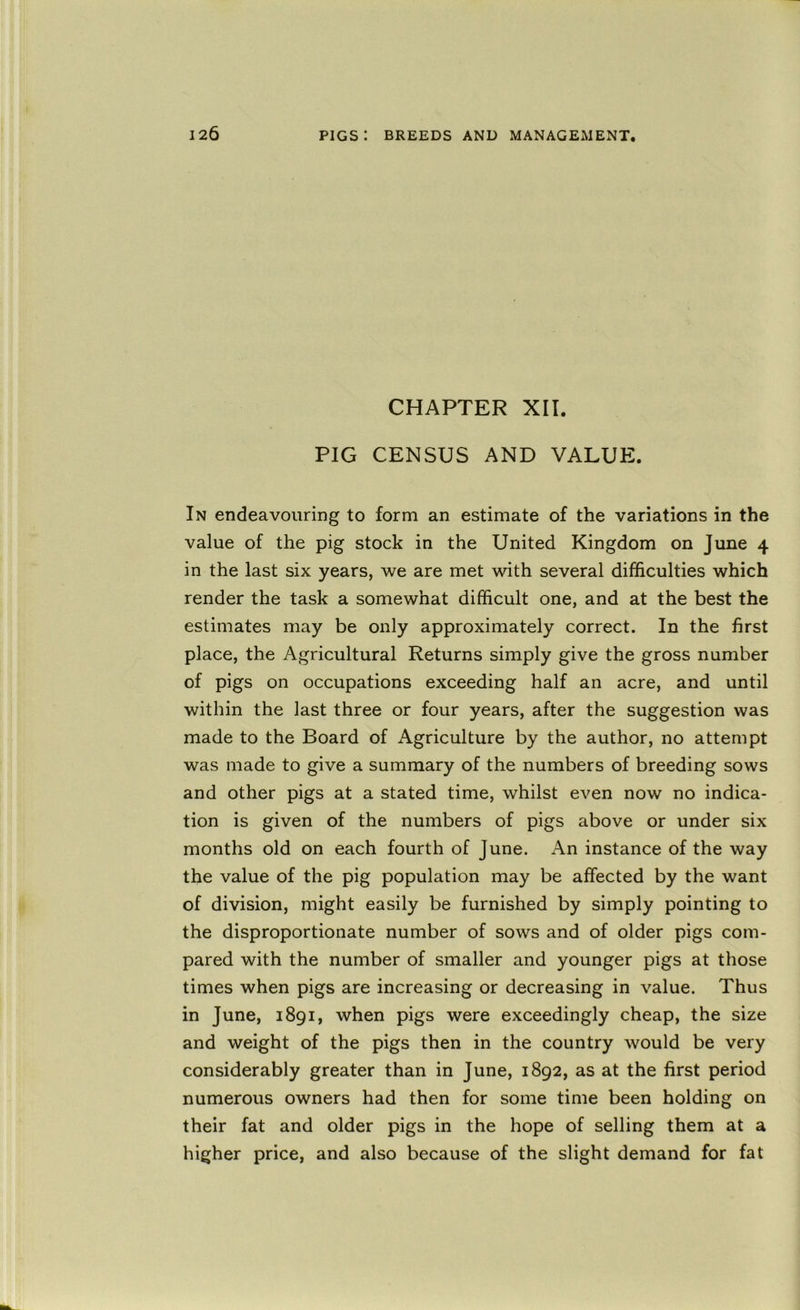 CHAPTER XII. PIG CENSUS AND VALUE. In endeavouring to form an estimate of the variations in the value of the pig stock in the United Kingdom on June 4 in the last six years, we are met with several difficulties which render the task a somewhat difficult one, and at the best the estimates may be only approximately correct. In the first place, the Agricultural Returns simply give the gross number of pigs on occupations exceeding half an acre, and until within the last three or four years, after the suggestion was made to the Board of Agriculture by the author, no attempt was made to give a summary of the numbers of breeding sows and other pigs at a stated time, whilst even now no indica- tion is given of the numbers of pigs above or under six months old on each fourth of June. An instance of the way the value of the pig population may be affected by the want of division, might easily be furnished by simply pointing to the disproportionate number of sows and of older pigs com- pared with the number of smaller and younger pigs at those times when pigs are increasing or decreasing in value. Thus in June, 1891, when pigs were exceedingly cheap, the size and weight of the pigs then in the country would be very considerably greater than in June, 1892, as at the first period numerous owners had then for some time been holding on their fat and older pigs in the hope of selling them at a higher price, and also because of the slight demand for fat