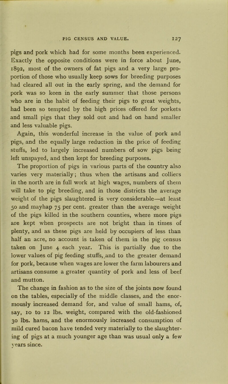 pigs and pork which had for some months been experienced. Exactly the opposite conditions were in force about June, 1892, most of the owners of fat pigs and a very large pro- portion of those who usually keep sows for breeding purposes had cleared all out in the early spring, and the demand for pork was so keen in the early summer that those persons who are in the habit of feeding their pigs to great weights, had been so tempted by the high prices offered for porkets and small pigs that they sold out and had on hand smaller and less valuable pigs. Again, this wonderful increase in the value of pork and pigs, and the equally large reduction in the price of feeding stuffs, led to largely increased numbers of sow pigs being left unspayed, and then kept for breeding purposes. The proportion of pigs in various parts of the country also varies very materially; thus when the artisans and colliers in the north are in full work at high wages, numbers of them will take to pig breeding, and in those districts the average weight of the pigs slaughtered is very considerable—at least 50 and mayhap 75 per cent, greater than the average w^'eight of the pigs killed in the southern counties, where more pigs are kept w’hen prospects are not bright than in times of plenty, and as these pigs are held by occupiers of less than half an acre, no account is taken of them in the pig census taken on June 4 each year. This is partially due to the lower values of pig feeding stuffs,.and to the greater demand for pork, because wTen wages are lower the farm labourers and artisans consume a greater quantity of pork and less of beef and mutton. The change in fashion as to the size of the joints now found on the tables, especially of the middle classes, and the enor- mously increased demand for, and value of small hams, of, say, 10 to 12 lbs. weight, compared with the old-fashioned 30 lbs. hams, and the enormously increased consumption of mild cured bacon have tended very materially to the slaughter- ing of pigs at a much younger age than was usual only a few years since.