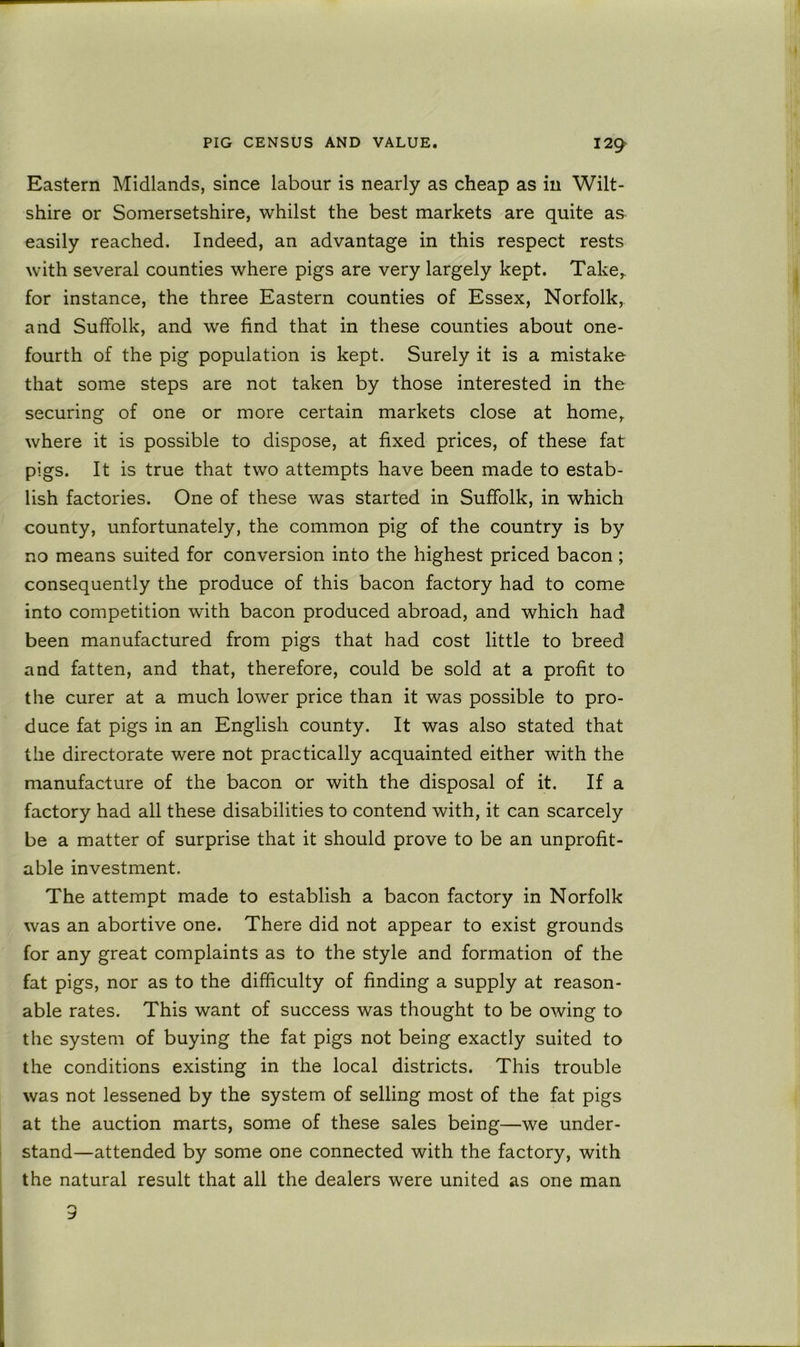 Eastern Midlands, since labour is nearly as cheap as in Wilt- shire or Somersetshire, whilst the best markets are quite as easily reached. Indeed, an advantage in this respect rests with several counties where pigs are very largely kept. Take,, for instance, the three Eastern counties of Essex, Norfolk,, and Suffolk, and we find that in these counties about one- fourth of the pig population is kept. Surely it is a mistake that some steps are not taken by those interested in the securing of one or more certain markets close at home, where it is possible to dispose, at fixed prices, of these fat pigs. It is true that two attempts have been made to estab- lish factories. One of these was started in Suffolk, in which county, unfortunately, the common pig of the country is by no means suited for conversion into the highest priced bacon ; consequently the produce of this bacon factory had to come into competition with bacon produced abroad, and which had been manufactured from pigs that had cost little to breed and fatten, and that, therefore, could be sold at a profit to the curer at a much lower price than it was possible to pro- duce fat pigs in an English county. It was also stated that the directorate were not practically acquainted either with the manufacture of the bacon or with the disposal of it. If a factory had all these disabilities to contend with, it can scarcely be a matter of surprise that it should prove to be an unprofit- able investment. The attempt made to establish a bacon factory in Norfolk was an abortive one. There did not appear to exist grounds for any great complaints as to the style and formation of the fat pigs, nor as to the difficulty of finding a supply at reason- able rates. This want of success was thought to be owing to the system of buying the fat pigs not being exactly suited to the conditions existing in the local districts. This trouble was not lessened by the system of selling most of the fat pigs at the auction marts, some of these sales being—we under- stand—attended by some one connected with the factory, with the natural result that all the dealers were united as one man