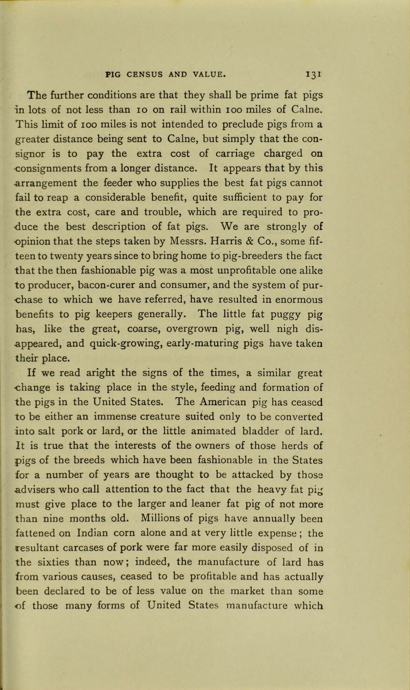 The further conditions are that they shall be prime fat pigs in lots of not less than 10 on rail within 100 miles of Caine. This limit of 100 miles is not intended to preclude pigs from a greater distance being sent to Caine, but simply that the con- signor is to pay the extra cost of carriage charged on •consignments from a longer distance. It appears that by this arrangement the feeder who supplies the best fat pigs cannot fail to reap a considerable benefit, quite sufficient to pay for the extra cost, care and trouble, which are required to pro- duce the best description of fat pigs. We are strongly of ■opinion that the steps taken by Messrs. Harris & Co., some fif- teen to twenty years since to bring home to pig-breeders the fact that the then fashionable pig was a most unprofitable one alike to producer, bacon-curer and consumer, and the system of pur- chase to which we have referred, have resulted in enormous benefits to pig keepers generally. The little fat puggy pig has, like the great, coarse, overgrown pig, well nigh dis- appeared, and quick-growing, early-maturing pigs have taken their place. If we read aright the signs of the times, a similar great change is taking place in the style, feeding and formation of the pigs in the United States. The American pig has ceased to be either an immense creature suited only to be converted into salt pork or lard, or the little animated bladder of lard. It is true that the interests of the owners of those herds of pigs of the breeds which have been fashionable in the States for a number of years are thought to be attacked by those ■advisers who call attention to the fact that the heavy fat pig must give place to the larger and leaner fat pig of not more than nine months old. Millions of pigs have annually been fattened on Indian corn alone and at very little expense; the resultant carcases of pork were far more easily disposed of in the sixties than now; indeed, the manufacture of lard has from various causes, ceased to be profitable and has actually been declared to be of less value on the market than some of those many forms of United States manufacture which