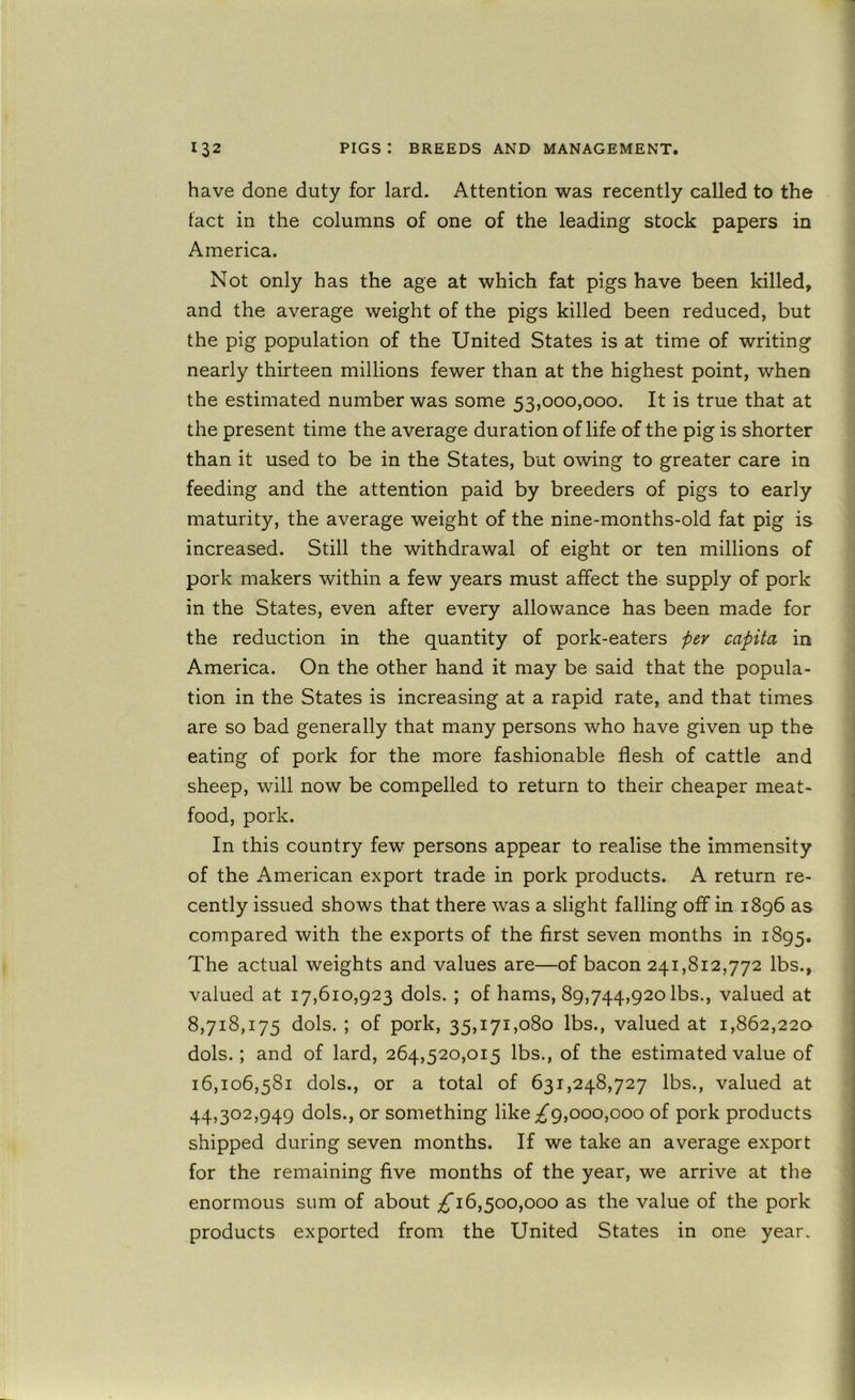 have done duty for lard. Attention was recently called to the tact in the columns of one of the leading stock papers in America. Not only has the age at which fat pigs have been killed, and the average weight of the pigs killed been reduced, but the pig population of the United States is at time of writing nearly thirteen millions fewer than at the highest point, when the estimated number was some 53,000,000. It is true that at the present time the average duration of life of the pig is shorter than it used to be in the States, but owing to greater care in feeding and the attention paid by breeders of pigs to early maturity, the average weight of the nine-months-old fat pig is increased. Still the withdrawal of eight or ten millions of pork makers within a few years must affect the supply of pork in the States, even after every allowance has been made for the reduction in the quantity of pork-eaters pev capita in America. On the other hand it may be said that the popula- tion in the States is increasing at a rapid rate, and that times are so bad generally that many persons who have given up the eating of pork for the more fashionable flesh of cattle and sheep, will now be compelled to return to their cheaper meat- food, pork. In this country few persons appear to realise the immensity of the American export trade in pork products. A return re- cently issued shows that there was a slight falling off in 1896 as compared with the exports of the first seven months in 1895. The actual weights and values are—of bacon 241,812,772 lbs., valued at 17,610,923 dols. ; of hams, 89,744,920 lbs., valued at 8,718,175 dols. ; of pork, 35,171,080 lbs., valued at 1,862,220 dols.; and of lard, 264,520,015 lbs., of the estimated value of 16,106,581 dols., or a total of 631,248,727 lbs., valued at 44,302,949 dols., or something like ;^9,ooo,ooo of pork products shipped during seven months. If we take an average export for the remaining five months of the year, we arrive at the enormous sum of about 16,500,000 as the value of the pork products exported from the United States in one year.