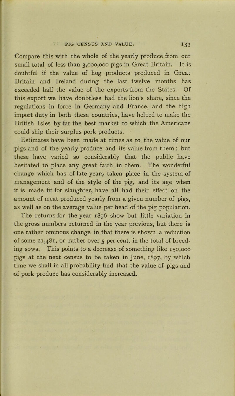 Compare this with the whole of the yearly produce from our small total of less than 3,000,000 pigs in Great Britain. It is doubtful if the value of hog products produced in Great Britain and Ireland during the last twelve months has exceeded half the value of the exports from the States. Of this export we have doubtless had the lion’s share, since the regulations in force in Germany and France, and the high import duty in both these countries, have helped to make the British Isles by far the best market to which the Americans could ship their surplus pork products. Estimates have been made at times as to the value of our pigs and of the yearly produce and its value from them ; but these have varied so considerably that the public have hesitated to place any great faith in them. The wonderful change which has of late years taken place in the system of management and of the style of the pig, and its age when it is made fit for slaughter, have all had their effect on the amount of meat produced yearly from a given number of pigs, as well as on the average value per head of the pig population. The returns for the year 1896 show but little variation in the gross numbers returned in the year previous, but there is one rather ominous change in that there is shown a reduction of some 21,481, or rather over 5 per cent, in the total of breed- ing sows. This points to a decrease of something like 150,000 pigs at the next census to be taken in June, 1897, t>y which time we shall in all probability find that the value of pigs and of pork produce has considerably increased.