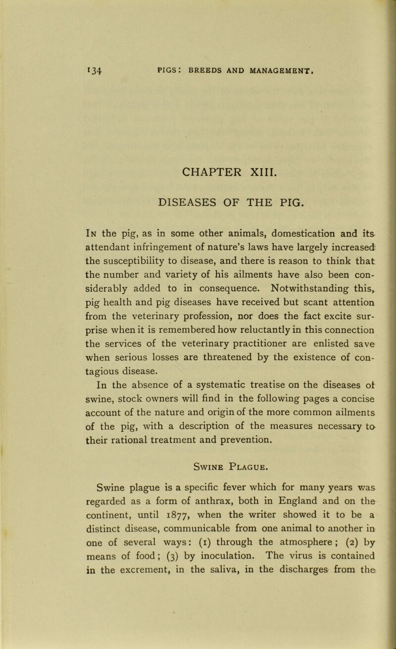 CHAPTER XIII. DISEASES OF THE PIG. In the pig, as in some other animals, domestication and its attendant infringement of nature’s laws have largely increased the susceptibility to disease, and there is reason to think that the number and variety of his ailments have also been con- siderably added to in consequence. Notwithstanding this, pig health and pig diseases have received but scant attention from the veterinary profession, nor does the fact excite sur- prise when it is remembered how reluctantly in this connection the services of the veterinary practitioner are enlisted save when serious losses are threatened by the existence of con- tagious disease. In the absence of a systematic treatise on the diseases of swine, stock owners will find in the following pages a concise account of the nature and origin of the more common ailments of the pig, with a description of the measures necessary to their rational treatment and prevention. Swine Plague. Swine plague is a specific fever which for many years was regarded as a form of anthrax, both in England and on the continent, until 1877, when the writer showed it to be a distinct disease, communicable from one animal to another in one of several ways: (i) through the atmosphere; (2) by means of food; (3) by inoculation. The virus is contained in the excrement, in the saliva, in the discharges from the