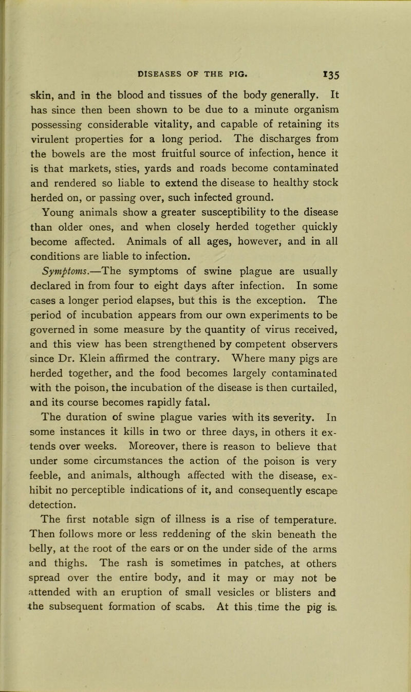 skin, and in the blood and tissues of the body generally. It has since then been shown to be due to a minute organism possessing considerable vitality, and capable of retaining its virulent properties for a long period. The discharges from the bowels are the most fruitful source of infection, hence it is that markets, sties, yards and roads become contaminated and rendered so liable to extend the disease to healthy stock herded on, or passing over, such infected ground. Young animals show a greater susceptibility to the disease than older ones, and when closely herded together quickly become affected. Animals of all ages, however, and in all conditions are liable to infection. Symptoms.—The symptoms of swine plague are usually declared in from four to eight days after infection. In some cases a longer period elapses, but this is the exception. The period of incubation appears from our own experiments to be governed in some measure by the quantity of virus received, and this view has been strengthened by competent observers since Dr. Klein affirmed the contrary. Where many pigs are herded together, and the food becomes largely contaminated with the poison, the incubation of the disease is then curtailed, and its course becomes rapidly fatal. The duration of swine plague varies with its severity. In some instances it kills in two or three days, in others it ex- tends over weeks. Moreover, there is reason to believe that under some circumstances the action of the poison is very feeble, and animals, although affected with the disease, ex- hibit no perceptible indications of it, and consequently escape detection. The first notable sign of illness is a rise of temperature. Then follows more or less reddening of the skin beneath the belly, at the root of the ears or on the under side of the arms and thighs. The rash is sometimes in patches, at others spread over the entire body, and it may or may not be attended with an eruption of small vesicles or blisters and the .subsequent formation of scabs. At this , time the pig is.