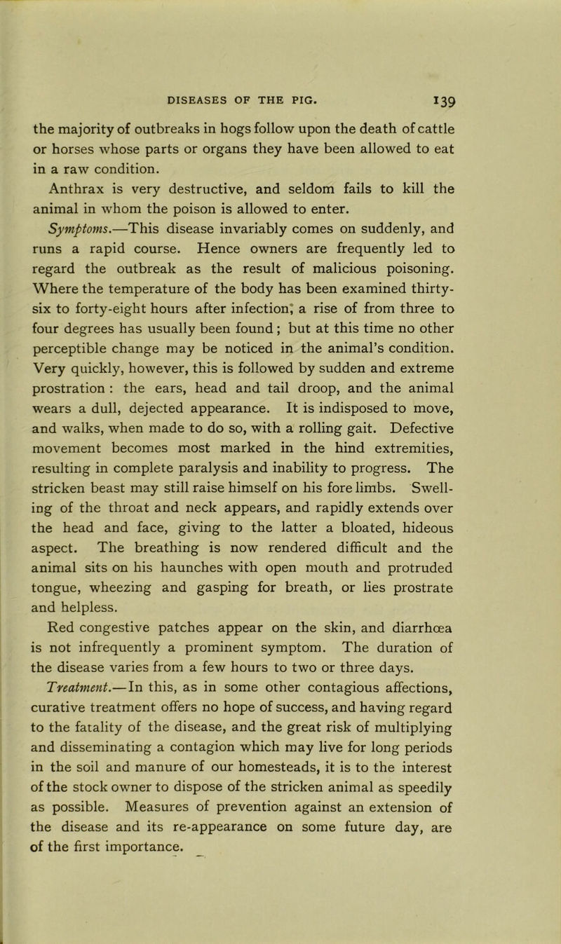 the majority of outbreaks in hogs follow upon the death of cattle or horses whose parts or organs they have been allowed to eat in a raw condition. Anthrax is very destructive, and seldom fails to kill the animal in whom the poison is allowed to enter. Symptoms.—This disease invariably comes on suddenly, and runs a rapid course. Hence owners are frequently led to regard the outbreak as the result of malicious poisoning. Where the temperature of the body has been examined thirty- six to forty-eight hours after infection^ a rise of from three to four degrees has usually been found; but at this time no other perceptible change may be noticed in the animal’s condition. Very quickly, however, this is followed by sudden and extreme prostration : the ears, head and tail droop, and the animal wears a dull, dejected appearance. It is indisposed to move, and walks, when made to do so, with a rolling gait. Defective movement becomes most marked in the hind extremities, resulting in complete paralysis and inability to progress. The stricken beast may still raise himself on his fore limbs. Swell- ing of the throat and neck appears, and rapidly extends over the head and face, giving to the latter a bloated, hideous aspect. The breathing is now rendered difficult and the animal sits on his haunches with open mouth and protruded tongue, wheezing and gasping for breath, or lies prostrate and helpless. Red congestive patches appear on the skin, and diarrhoea is not infrequently a prominent symptom. The duration of the disease varies from a few hours to two or three days. Treatment.—In this, as in some other contagious affections, curative treatment offers no hope of success, and having regard to the fatality of the disease, and the great risk of multiplying and disseminating a contagion which may live for long periods in the soil and manure of our homesteads, it is to the interest of the stock owner to dispose of the stricken animal as speedily as possible. Measures of prevention against an extension of the disease and its re-appearance on some future day, are of the first importance.