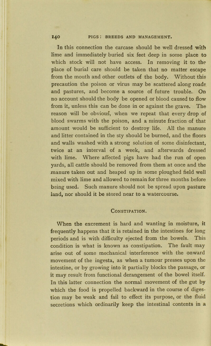 In this connection the carcase should be well dressed with lime and immediately buried six feet deep in some place to which stock will not have access. In removing it to the place of burial care should be taken that no matter escape from the mouth and other outlets of the body. Without this precaution the poison or virus may be scattered along roads and pastures, and become a source of future trouble. On no account should the body be opened or blood caused to flow from it, unless this can be done in or against the grave. The reason will be obvious, when we repeat that every drop of blood swarms with the poison, and a minute fraction of that amount would be sufficient to destroy life. All the manure and litter contained in the sty should be burned, and the floors and walls washed with a strong solution of some disinfectant, twice at an interval of a week, and afterwards dressed with lime. Where affected pigs have had the run of open yards, all cattle should be removed from them at once and the xnanure taken out and heaped up in some ploughed field well mixed with lime and allowed to remain for three months before being used. Such manure should not be spread upon pasture land, nor should it be stored near to a watercourse. Constipation. When the excrement is hard and wanting in moisture, it frequently happens that it is retained in the intestines for long periods and is with difficulty ejected from the bowels. This condition is what is known as constipation. The fault may arise out of some mechanical interference with the onward movement of the ingesta, as when a tumour presses upon the intestine, or by growing into it partially blocks the passage, or it may result from functional derangement of the bowel itself. In this latter connection the normal movement of the gut by which the food is propelled backward in the course of diges- tion may be weak and fail to effect its purpose, or the fluid secretions which ordinarily keep the intestinal contents in a