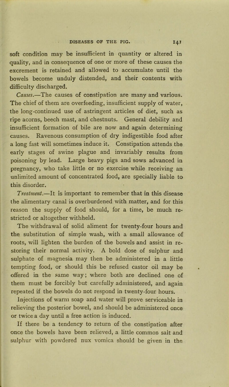 soft condition may be insufficient in quantity or altered in quality, and in consequence of one or more of these causes the excrement is retained and allowed to accumulate until the bowels become unduly distended, and their contents with difficulty discharged. Causes.—The causes of constipation are many and various. The chief of them are overfeeding, insufficient supply of water, the long-continued use of astringent articles of diet, such as ripe acorns, beech mast, and chestnuts. General debility and insufficient formation of bile are now and again determining causes. Ravenous consumption of dry indigestible food after a long fast will sometimes induce it. Constipation attends the early stages of swine plague and invariably results from poisoning by lead. Large heavy pigs and sows advanced in pregnancy, who take little or no exercise while receiving an unlimited amount of concentrated food, are specially liable to this disorder. Treatment.—It is important to remember that in this disease the alimentary canal is overburdened with matter, and for this reason the supply of food should, for a time, be much re- stricted or altogether withheld. The withdrawal of solid aliment for twenty-four hours and the substitution of simple wash, with a small allowance of roots, will lighten the burden of the bowels and assist in re- storing their normal activity. A bold dose of sulphur and sulphate of magnesia may then be administered in a little tempting food, or should this be refused castor oil may be offered in the same way; where both are declined one of them must be forcibly but carefully administered, and again repeated if the bowels do not respond in twenty-four hours. Injections of warm soap and water will prove serviceable in relieving the posterior bowel, and should be administered once or twice a day until a free action is induced. If there be a tendency to return of the constipation after once the bowels have been relieved, a little common salt and sulphur with powdered nux vomica should be given in the