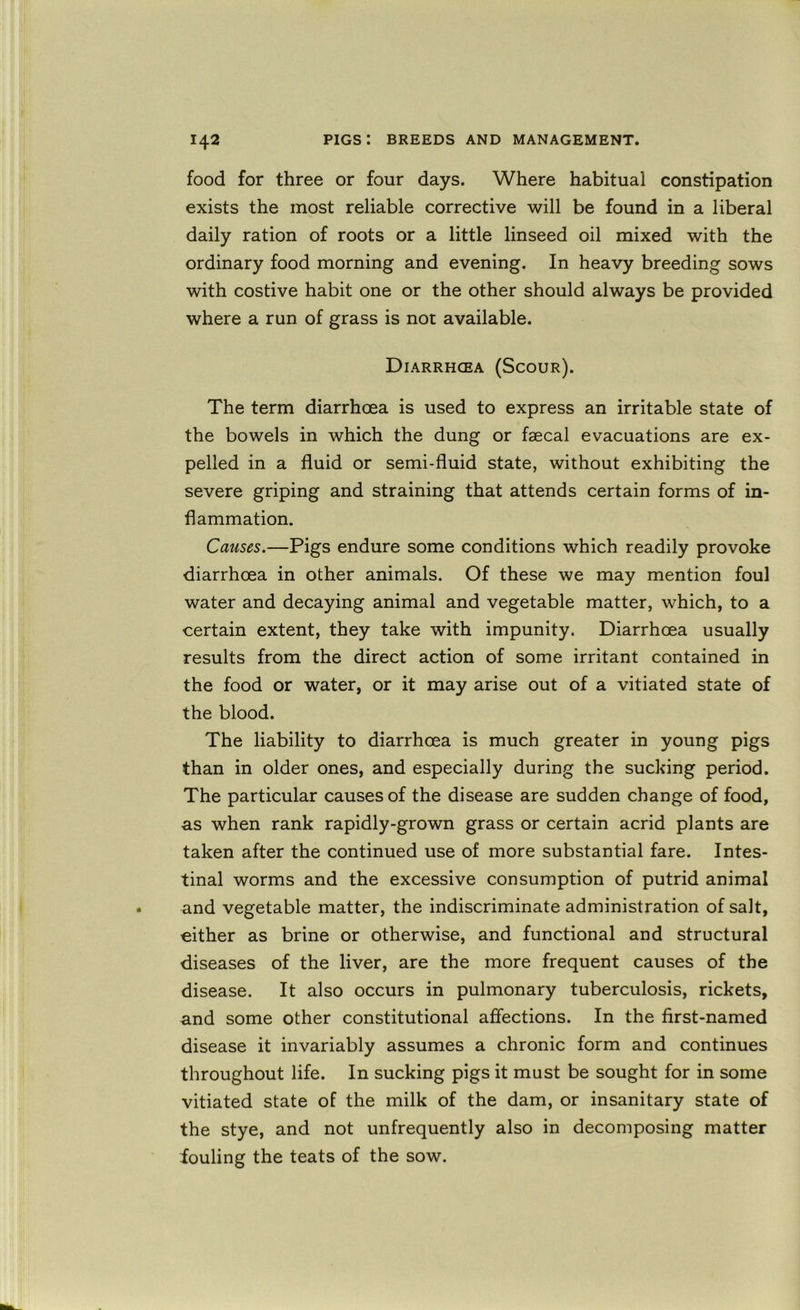 food for three or four days. Where habitual constipation exists the most reliable corrective will be found in a liberal daily ration of roots or a little linseed oil mixed with the ordinary food morning and evening. In heavy breeding sows with costive habit one or the other should always be provided where a run of grass is not available. Diarrhcea (Scour). The term diarrhoea is used to express an irritable state of the bowels in which the dung or faecal evacuations are ex- pelled in a fluid or semi-fluid state, without exhibiting the severe griping and straining that attends certain forms of in- flammation. Causes.—Pigs endure some conditions which readily provoke diarrhoea in other animals. Of these we may mention foul water and decaying animal and vegetable matter, which, to a certain extent, they take with impunity. Diarrhoea usually results from the direct action of some irritant contained in the food or water, or it may arise out of a vitiated state of the blood. The liability to diarrhoea is much greater in young pigs than in older ones, and especially during the sucking period. The particular causes of the disease are sudden change of food, as when rank rapidly-grown grass or certain acrid plants are taken after the continued use of more substantial fare. Intes- tinal worms and the excessive consumption of putrid animal and vegetable matter, the indiscriminate administration of salt, either as brine or otherwise, and functional and structural diseases of the liver, are the more frequent causes of the disease. It also occurs in pulmonary tuberculosis, rickets, und some other constitutional affections. In the first-named disease it invariably assumes a chronic form and continues throughout life. In sucking pigs it must be sought for in some vitiated state of the milk of the dam, or insanitary state of the stye, and not unfrequently also in decomposing matter fouling the teats of the sow.