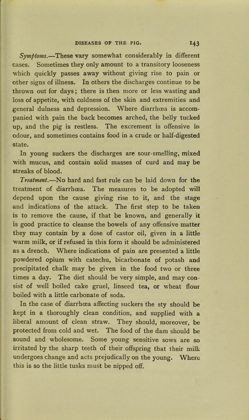 Symptoms.—These vary somewhat considerably in different cases. Sometimes they only amount to a transitory looseness which quickly passes away without giving rise to pain or other signs of illness. In others the discharges continue to be thrown out for days; there is then more or less wasting and loss of appetite, with coldness of the skin and extremities and general dulness and depression. Where diarrhoea is accom- panied with pain the back becomes arched, the belly tucked up, and the pig is restless. The excrement is offensive in odour, and sometimes contains food in a crude or half-digested state. In young suckers the discharges are sour-smelling, mixed with mucus, and contain solid masses of curd and may be streaks of blood. Treatment.—No hard and fast rule can be laid down for the treatment of diarrhoea. The measures to be adopted will depend upon the cause giving rise to it, and the stage and indications of the attack. The first step to be taken is to remove the cause, if that be known, and generally it is good practice to cleanse the bowels of any offensive matter they may contain by a dose of castor oil, given in a little warm milk, or if refused in this form it should be administered as a drench. Where indications of pain are presented a little powdered opium with catechu, bicarbonate of potash and precipitated chalk may be given in the food two or three times a day. The diet should be very simple, and may con- sist of well boiled cake gruel, linseed tea, or wheat flour boiled with a little carbonate of soda. In the case of diarrhoea affecting suckers the sty should be kept in a thoroughly clean condition, and supplied with a liberal amount of clean straw. They should, moreover, be protected from cold and wet. The food of the dam should be sound and wholesome. Some young sensitive sows are so irritated by the sharp teeth of their offspring that their milk undergoes change and acts prejudically on the young. Where this is so the little tusks must be nipped off.