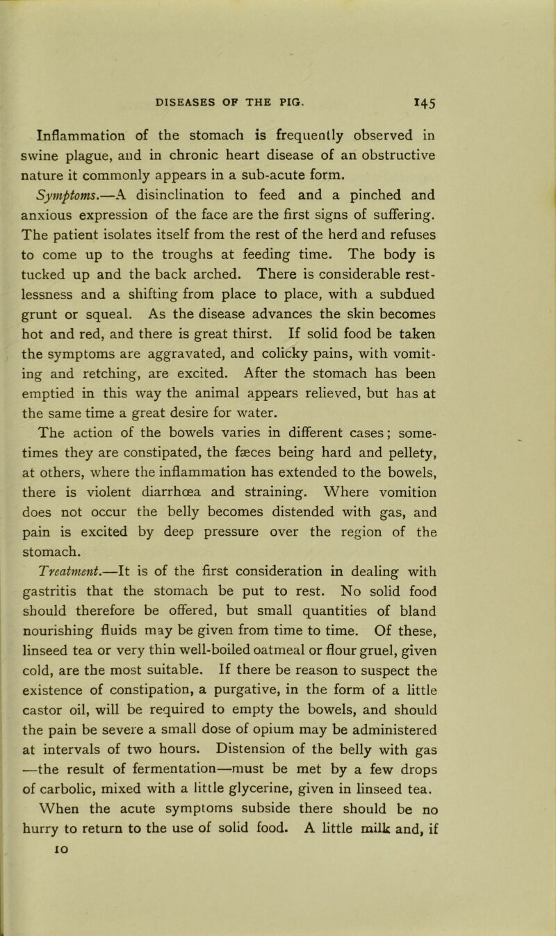 Inflammation of the stomach is frequently observed in swine plague, and in chronic heart disease of an obstructive nature it commonly appears in a sub-acute form. Symptoms.—A disinclination to feed and a pinched and anxious expression of the face are the first signs of suffering. The patient isolates itself from the rest of the herd and refuses to come up to the troughs at feeding time. The body is tucked up and the back arched. There is considerable rest- lessness and a shifting from place to place, with a subdued grunt or squeal. As the disease advances the skin becomes hot and red, and there is great thirst. If solid food be taken the symptoms are aggravated, and colicky pains, with vomit- ing and retching, are excited. After the stomach has been emptied in this way the animal appears relieved, but has at the same time a great desire for water. The action of the bowels varies in different cases; some- times they are constipated, the faeces being hard and pellety, at others, where the inflammation has extended to the bowels, there is violent diarrhoea and straining. Where vomition does not occur the belly becomes distended with gas, and pain is excited by deep pressure over the region of the stomach. Treatment.—It is of the first consideration in dealing with gastritis that the stomach be put to rest. No solid food should therefore be offered, but small quantities of bland nourishing fluids may be given from time to time. Of these, linseed tea or very thin well-boiled oatmeal or flour gruel, given cold, are the most suitable. If there be reason to suspect the existence of constipation, a purgative, in the form of a little castor oil, will be required to empty the bowels, and should the pain be severe a small dose of opium may be administered at intervals of two hours. Distension of the belly with gas —the result of fermentation—must be met by a few drops of carbolic, mixed with a little glycerine, given in linseed tea. When the acute symptoms subside there should be no hurry to return to the use of solid food. A little milk and, if 10