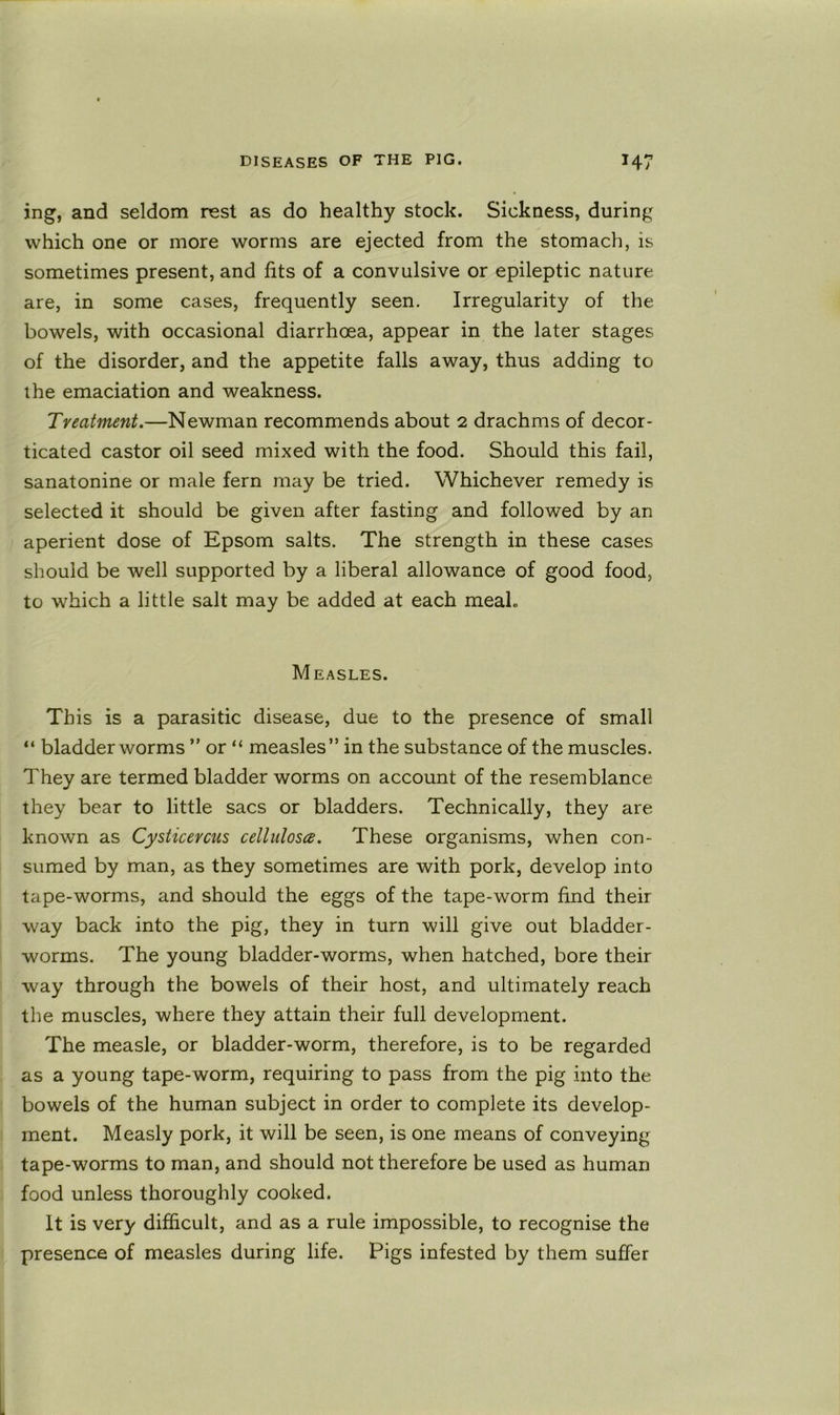 ing, and seldom rest as do healthy stock. Sickness, during which one or more worms are ejected from the stomach, is sometimes present, and fits of a convulsive or epileptic nature are, in some cases, frequently seen. Irregularity of the bowels, with occasional diarrhoea, appear in the later stages of the disorder, and the appetite falls away, thus adding to ihe emaciation and weakness. Treatment.—Newman recommends about 2 drachms of decor- ticated castor oil seed mixed with the food. Should this fail, sanatonine or male fern may be tried. Whichever remedy is selected it should be given after fasting and followed by an aperient dose of Epsom salts. The strength in these cases should be well supported by a liberal allowance of good food, to which a little salt may be added at each meal. Measles. This is a parasitic disease, due to the presence of small “ bladder worms ” or “ measles” in the substance of the muscles. They are termed bladder worms on account of the resemblance they bear to little sacs or bladders. Technically, they are known as Cysticercus cellulosa. These organisms, when con- sumed by man, as they sometimes are with pork, develop into tape-worms, and should the eggs of the tape-worm find their way back into the pig, they in turn will give out bladder- worms. The young bladder-worms, when hatched, bore their way through the bowels of their host, and ultimately reach the muscles, where they attain their full development. The measle, or bladder-worm, therefore, is to be regarded as a young tape-worm, requiring to pass from the pig into the bowels of the human subject in order to complete its develop- ment. Measly pork, it will be seen, is one means of conveying tape-worms to man, and should not therefore be used as human food unless thoroughly cooked. It is very difficult, and as a rule impossible, to recognise the presence of measles during life. Pigs infested by them suffer