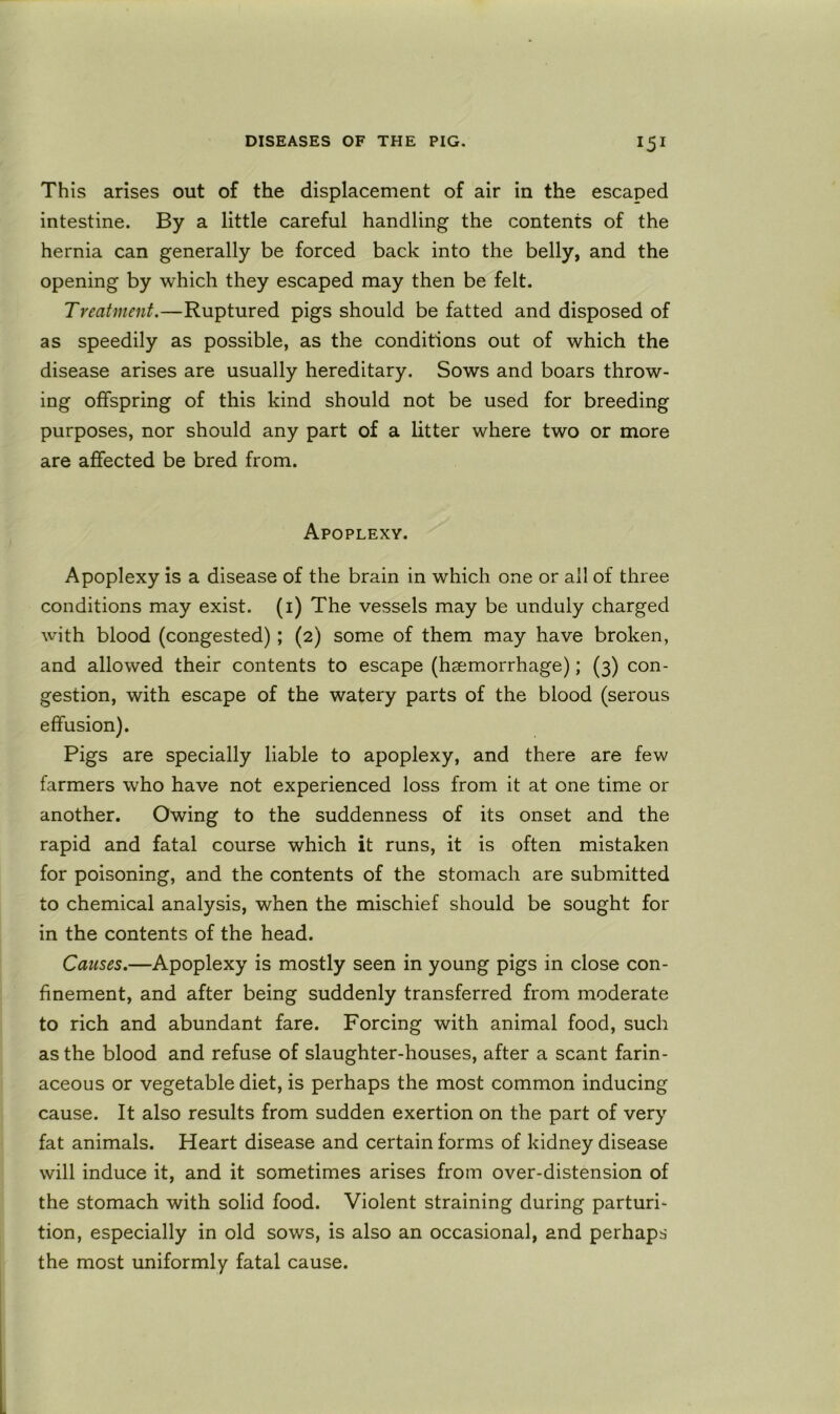 This arises out of the displacement of air in the escaped intestine. By a little careful handling the contents of the hernia can generally be forced back into the belly, and the opening by which they escaped may then be felt. Treatment.—Ruptured pigs should be fatted and disposed of as speedily as possible, as the conditions out of which the disease arises are usually hereditary. Sows and boars throw- ing offspring of this kind should not be used for breeding purposes, nor should any part of a litter where two or more are affected be bred from. Apoplexy. Apoplexy is a disease of the brain in which one or all of three conditions may exist, (i) The vessels may be unduly charged with blood (congested); (2) some of them may have broken, and allowed their contents to escape (haemorrhage); (3) con- gestion, with escape of the watery parts of the blood (serous effusion). Pigs are specially liable to apoplexy, and there are few farmers who have not experienced loss from it at one time or another. Owing to the suddenness of its onset and the rapid and fatal course which it runs, it is often mistaken for poisoning, and the contents of the stomach are submitted to chemical analysis, when the mischief should be sought for in the contents of the head. Causes.—Apoplexy is mostly seen in young pigs in close con- finement, and after being suddenly transferred from moderate to rich and abundant fare. Forcing with animal food, such as the blood and refuse of slaughter-houses, after a scant farin- aceous or vegetable diet, is perhaps the most common inducing cause. It also results from sudden exertion on the part of very fat animals. Heart disease and certain forms of kidney disease will induce it, and it sometimes arises from over-distension of the stomach with solid food. Violent straining during parturi- tion, especially in old sows, is also an occasional, and perhaps the most uniformly fatal cause.
