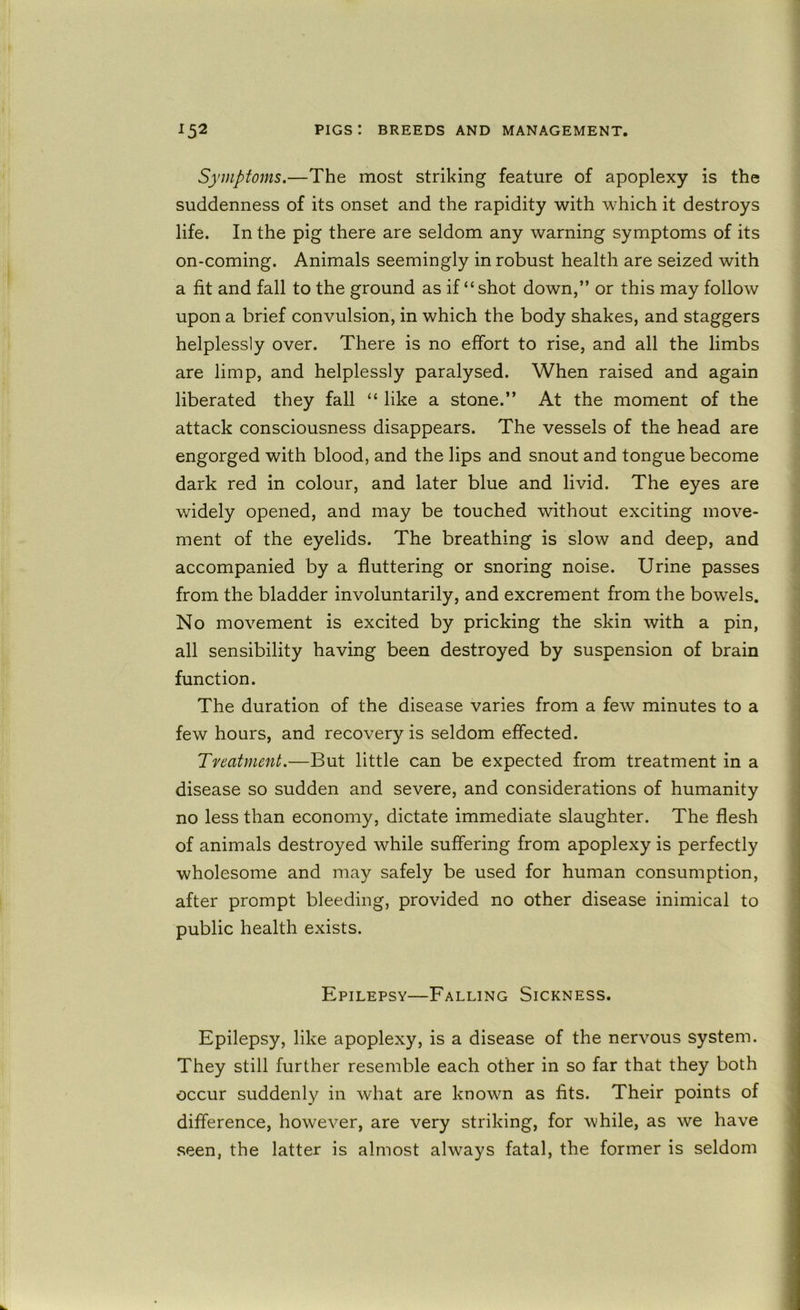 Symptoms.—The most striking feature of apoplexy is the suddenness of its onset and the rapidity with which it destroys life. In the pig there are seldom any warning symptoms of its on-coming. Animals seemingly in robust health are seized with a fit and fall to the ground as if “shot down,” or this may follow upon a brief convulsion, in which the body shakes, and staggers helplessly over. There is no effort to rise, and all the limbs are limp, and helplessly paralysed. When raised and again liberated they fall “ like a stone.” At the moment of the attack consciousness disappears. The vessels of the head are engorged with blood, and the lips and snout and tongue become dark red in colour, and later blue and livid. The eyes are widely opened, and may be touched without exciting move- ment of the eyelids. The breathing is slow and deep, and accompanied by a fluttering or snoring noise. Urine passes from the bladder involuntarily, and excrement from the bowels. No movement is excited by pricking the skin with a pin, all sensibility having been destroyed by suspension of brain function. The duration of the disease varies from a few minutes to a few hours, and recovery is seldom effected. Treatment.—But little can be expected from treatment in a disease so sudden and severe, and considerations of humanity no less than economy, dictate immediate slaughter. The flesh of animals destroyed while suffering from apoplexy is perfectly wholesome and may safely be used for human consumption, after prompt bleeding, provided no other disease inimical to public health exists. Epilepsy—Falling Sickness. Epilepsy, like apoplexy, is a disease of the nervous system. They still further resemble each other in so far that they both occur suddenly in what are known as fits. Their points of difference, however, are very striking, for Avhile, as we have seen, the latter is almost always fatal, the former is seldom