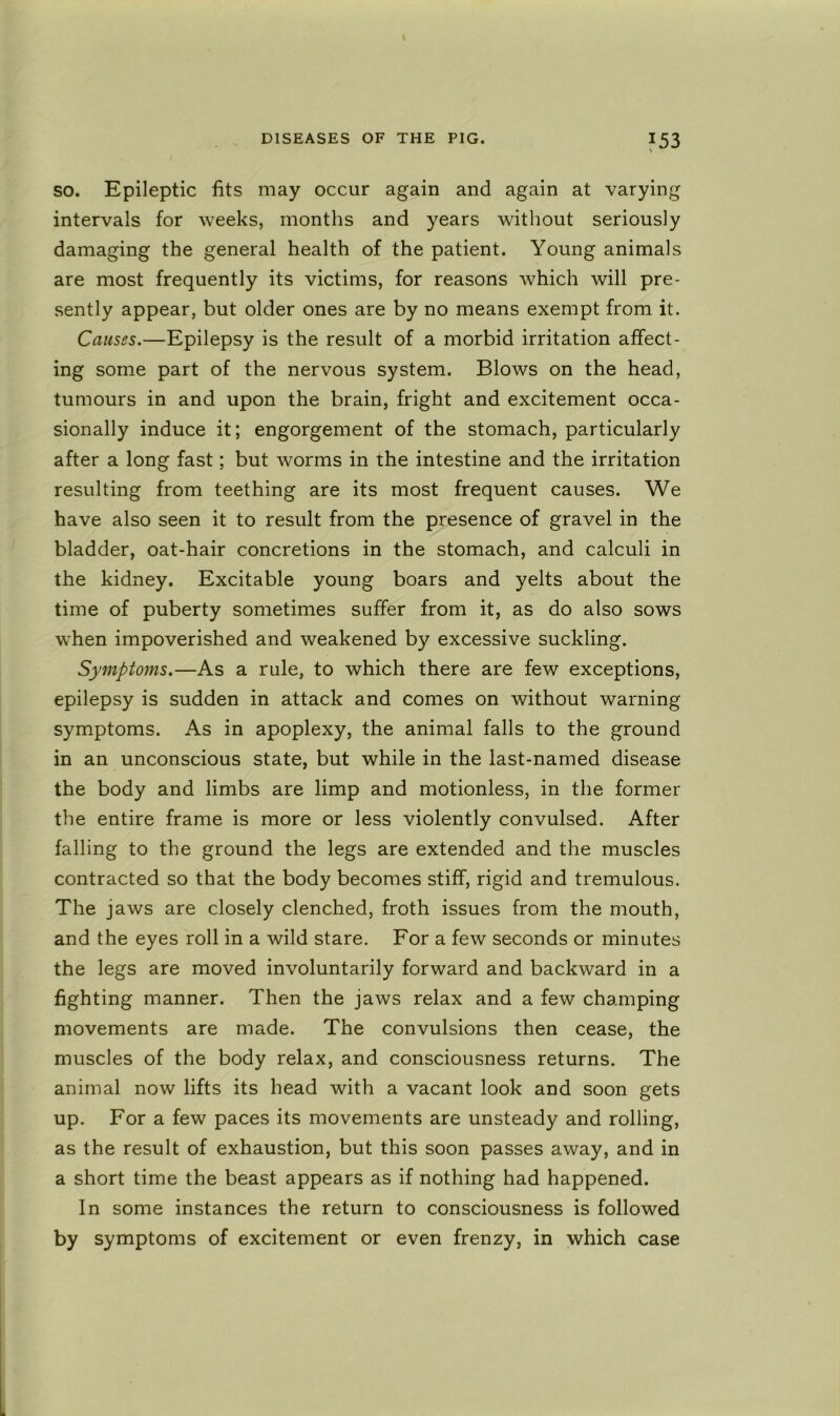 ?53 so. Epileptic fits may occur again and again at varying intervals for weeks, months and years without seriously damaging the general health of the patient. Young animals are most frequently its victims, for reasons which will pre- sently appear, but older ones are by no means exempt from it. Causes.—Epilepsy is the result of a morbid irritation affect- ing some part of the nervous system. Blows on the head, tumours in and upon the brain, fright and excitement occa- sionally induce it; engorgement of the stomach, particularly after a long fast; but worms in the intestine and the irritation resulting from teething are its most frequent causes. We have also seen it to result from the presence of gravel in the bladder, oat-hair concretions in the stomach, and calculi in the kidney. Excitable young boars and yelts about the time of puberty sometimes suffer from it, as do also sows when impoverished and weakened by excessive suckling. Symptoms.—As a rule, to which there are few exceptions, epilepsy is sudden in attack and comes on without warning symptoms. As in apoplexy, the animal falls to the ground in an unconscious state, but while in the last-named disease the body and limbs are limp and motionless, in the former the entire frame is more or less violently convulsed. After falling to the ground the legs are extended and the muscles contracted so that the body becomes stiff, rigid and tremulous. The jaws are closely clenched, froth issues from the mouth, and the eyes roll in a wild stare. For a few seconds or minutes the legs are moved involuntarily forward and backward in a fighting manner. Then the jaws relax and a few champing movements are made. The convulsions then cease, the muscles of the body relax, and consciousness returns. The animal now lifts its head with a vacant look and soon gets up. For a few paces its movements are unsteady and rolling, as the result of exhaustion, but this soon passes away, and in a short time the beast appears as if nothing had happened. In some instances the return to consciousness is followed by symptoms of excitement or even frenzy, in which case