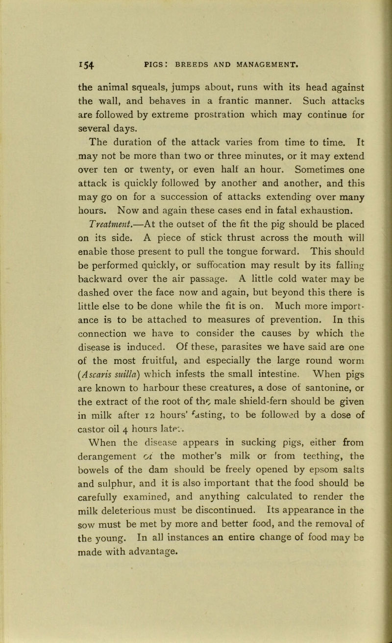 the animal squeals, jumps about, runs with its head against the wall, and behaves in a frantic manner. Such attacks are followed by extreme prostration which may continue for several days. The duration of the attack varies from time to time. It may not be more than two or three minutes, or it may extend over ten or twenty, or even half an hour. Sometimes one attack is quickly followed by another and another, and this may go on for a succession of attacks extending over many hours. Now and again these cases end in fatal exhaustion. Treatment.—At the outset of the fit the pig should be placed on its side. A piece of stick thrust across the mouth will enable those present to pull the tongue forward. This should be performed quickly, or suffocation may result by its falling backward over the air passage. A little cold water may be dashed over the face now and again, but beyond this there is little else to be done while the fit is on. Much more import- ance is to be attached to measures of prevention. In this connection we have to consider the causes by which the disease is induced. Of these, parasites we have said are one of the most fruitful, and especially the large round worm [Ascavis siiilla) which infests the small intestine. When pigs are known to harbour these creatures, a dose of santonine, or the extract of the root of tho male shield-fern should be given in milk after 12 hours’ lasting, to be followed by a dose of castor oil 4 hours late:. When the disease appears in sucking pigs, either from derangement ot the mother’s milk or from teething, the bowels of the dam should be freely opened by epsom salts and sulphur, and it is also important that the food should be carefully examined, and anything calculated to render the milk deleterious must be discontinued. Its appearance in the sow must be met by more and better food, and the removal of the young. In all instances an entire change of food may be made with advantage.