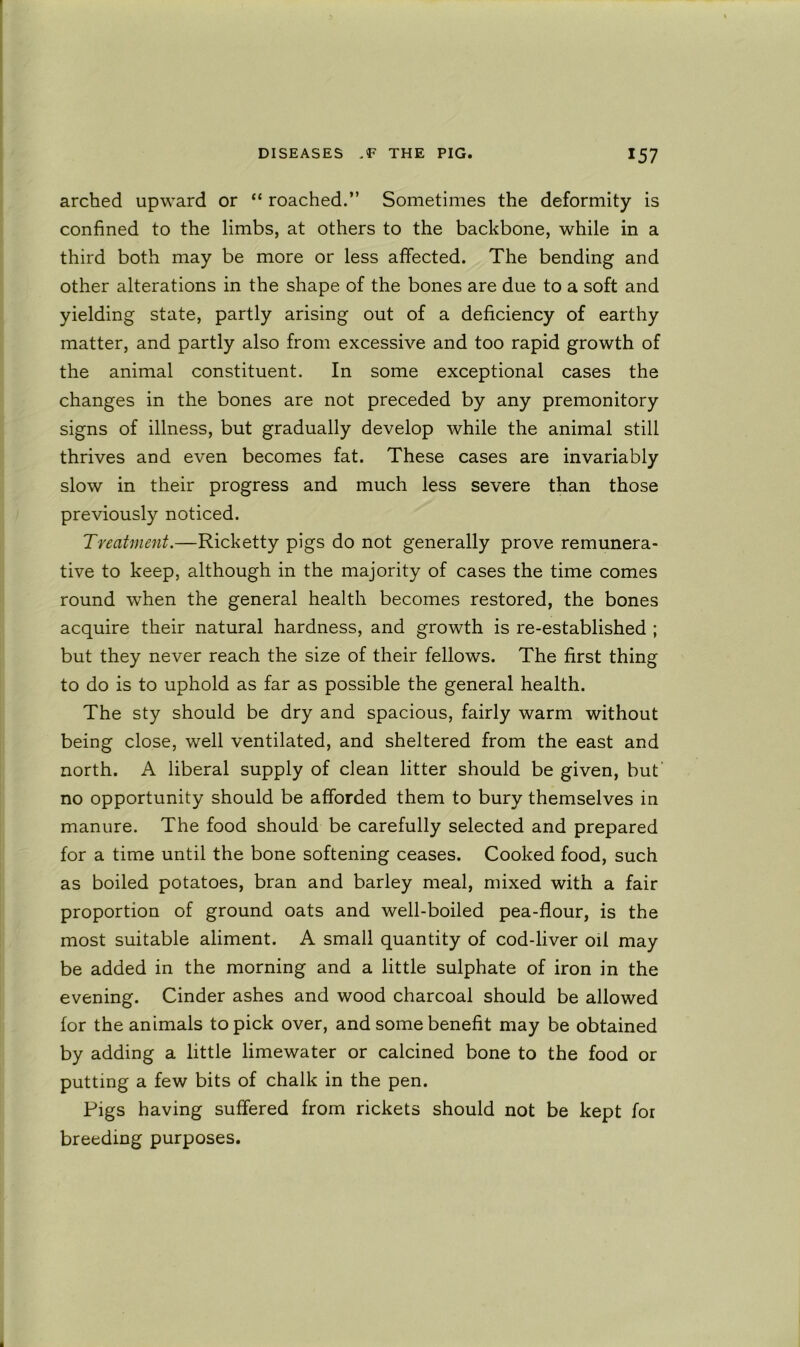 arched upward or “ roached.” Sometimes the deformity is confined to the limbs, at others to the backbone, while in a third both may be more or less affected. The bending and other alterations in the shape of the bones are due to a soft and yielding state, partly arising out of a deficiency of earthy matter, and partly also from excessive and too rapid growth of the animal constituent. In some exceptional cases the changes in the bones are not preceded by any premonitory signs of illness, but gradually develop while the animal still thrives and even becomes fat. These cases are invariably slow in their progress and much less severe than those previously noticed. Treatment.—Ricketty pigs do not generally prove remunera- tive to keep, although in the majority of cases the time comes round when the general health becomes restored, the bones acquire their natural hardness, and growth is re-established ; but they never reach the size of their fellows. The first thing to do is to uphold as far as possible the general health. The sty should be dry and spacious, fairly warm without being close, well ventilated, and sheltered from the east and north. A liberal supply of clean litter should be given, but' no opportunity should be afforded them to bury themselves in manure. The food should be carefully selected and prepared for a time until the bone softening ceases. Cooked food, such as boiled potatoes, bran and barley meal, mixed with a fair proportion of ground oats and well-boiled pea-flour, is the most suitable aliment. A small quantity of cod-liver oil may be added in the morning and a little sulphate of iron in the evening. Cinder ashes and wood charcoal should be allowed for the animals to pick over, and some benefit may be obtained by adding a little limewater or calcined bone to the food or putting a few bits of chalk in the pen. Pigs having suffered from rickets should not be kept for breeding purposes.