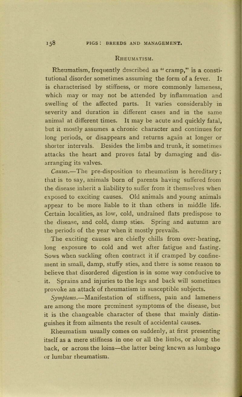 Rheumatism. Rheumatism, frequently described as “ cramp,*’ is a consti- tutional disorder sometimes assuming the form of a fever. It is characterised by stiffness, or more commonly lameness, which may or may not be attended by inflammation and swelling of the affected parts. It varies considerably in severity and duration in different cases and in the same animal at different times. It may be acute and quickly fatal, but it mostly assumes a chronic character and continues for long periods, or disappears and returns again at longer or shorter intervals. Besides the limbs and trunk, it sometimes attacks the heart and proves fatal by damaging and dis- arranging its valves. Catises.—The pre-disposition to rheumatism is hereditary ; that is to say, animals born of parents having suffered from the disease inherit a liability to suffer from it themselves when exposed to exciting causes. Old animals and young animals appear to be more liable to it than others in middle life. Certain localities, as low, cold, undrained fiats predispose to the disease, and cold, damp sties. Spring and autumn are the periods of the year when it mostly prevails. The exciting causes are chiefly chills from over-heating, long exposure to cold and wet after fatigue and fasting. Sows when suckling often contract it if cramped by confine- ment in small, damp, stuffy sties, and there is some reason to believe that disordered digestion is in some way conducive to it. Sprains and injuries to the legs and back will sometimes provoke an attack of rheumatism in susceptible subjects. Symptoms.—Manifestation of stiffness, pain and lameness are among the more prominent symptoms of the disease, but it is the changeable character of these that mainly distin- guishes it from ailments the result of accidental causes. Rheumatism usually comes on suddenly, at first presenting itself as a mere stiffness in one or all the limbs, or along the back, or across the loins—the latter being known as lumbago or lumbar rheumatism.