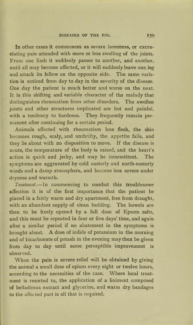 In other cases it commences as severe lameness, or excru- ciating pain attended with more or less swelling of the joints. From one limb it suddenly passes to another, and another, until all may become affected, or it will suddenly leave one leg and attack its fellow on the opposite side. The same varia- tion is noticed from day to day in the severity of the disease. One day the patient is much better and worse on the next. It is this shifting and variable character of the malady that distinguishes rheumatism from other disorders. The swollen joints and other structures implicated are hot and painful, with a tendency to hardness. They frequently remain per- manent after continuing for a certain period. Animals affected with rheumatism lose flesh, the skin becomes rough, scaly, and unthrifty, the appetite fails, and they lie about with no disposition to move. If the disease is acute, the temperature of the body is raised, and the heart’s action is quick and jerky, and may be intermittent. The symptoms are aggravated by cold easterly and north-easterly winds and a damp atmosphere, and become less severe under dryness and warmth. Treatment.—In commencing to combat this troublesome affection it is of the first importance that the patient be placed in a fairly warm and dry apartment, free from draught, with an abundant supply of clean bedding. The bowels are then to be freely opened by a full dose of Epsom salts, and this must be repeated in four or five days’ time, and again after a similar period if no abatement in the symptoms is brought about. A dose of iodide of potassium in the morning and of bicarbonate of potash in the evening may then be given from day to day until some perceptible improvement is observed. When the pain is severe relief will be obtained by giving the animal a small dose of opium every eight or twelve hours, according to the necessities of the case. Where local treat- ment is resorted to, the application of a liniment composed of belladonna extract and glycerine, and warm dry bandages to the affected part is all that is required.