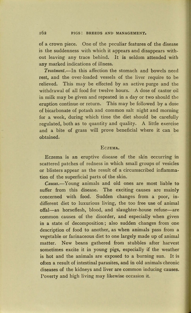 of a crown piece. One of the peculiar features of the disease is the suddenness with which it appears and disappears with- out leaving any trace behind. It is seldom attended with any marked indications of illness. Treatment.—In this affection the stomach and bowels need rest, and the over-loaded vessels of the liver require to be relieved. This may be effected by an active purge and the withdrawal of all food for twelve hours. A dose of castor oil in milk may be given and repeated in a day or two should the eruption continue or return. This may be followed by a dose of bicarbonate of potash and common salt night and morning for a week, during which time the diet should be carefully regulated, both as to quantity and quality. A little exercise and a bite of grass will prove beneficial where it can be obtained. Eczema. Eczema is an eruptive disease of the skin occurring in scattered patches of redness in which small groups of vesicles or blisters appear as the result of a circumscribed inflamma- tion of the superficial parts of the skin. Causes.—Young animals and old ones are most liable to suffer from this disease. The exciting causes are mainly concerned with food. Sudden changes from a poor, in- different diet to luxurious living, the too free use of animal offal—as horseflesh, blood, and slaughter-house refuse—are common causes of the disorder, and especially when given in a state of decomposition; also sudden changes from one description of food to another, as when animals pass from a vegetable or farinaceous diet to one largely made up of animal matter. New beans gathered from stubbles after harvest sometimes excite it in young pigs, especially if the weather is hot and the animals are exposed to a burning sun. It is often a result of intestinal parasites, and in old animals chronic diseases of the kidneys and liver are common inducing causes. Poverty and high living may likewise occasion it.