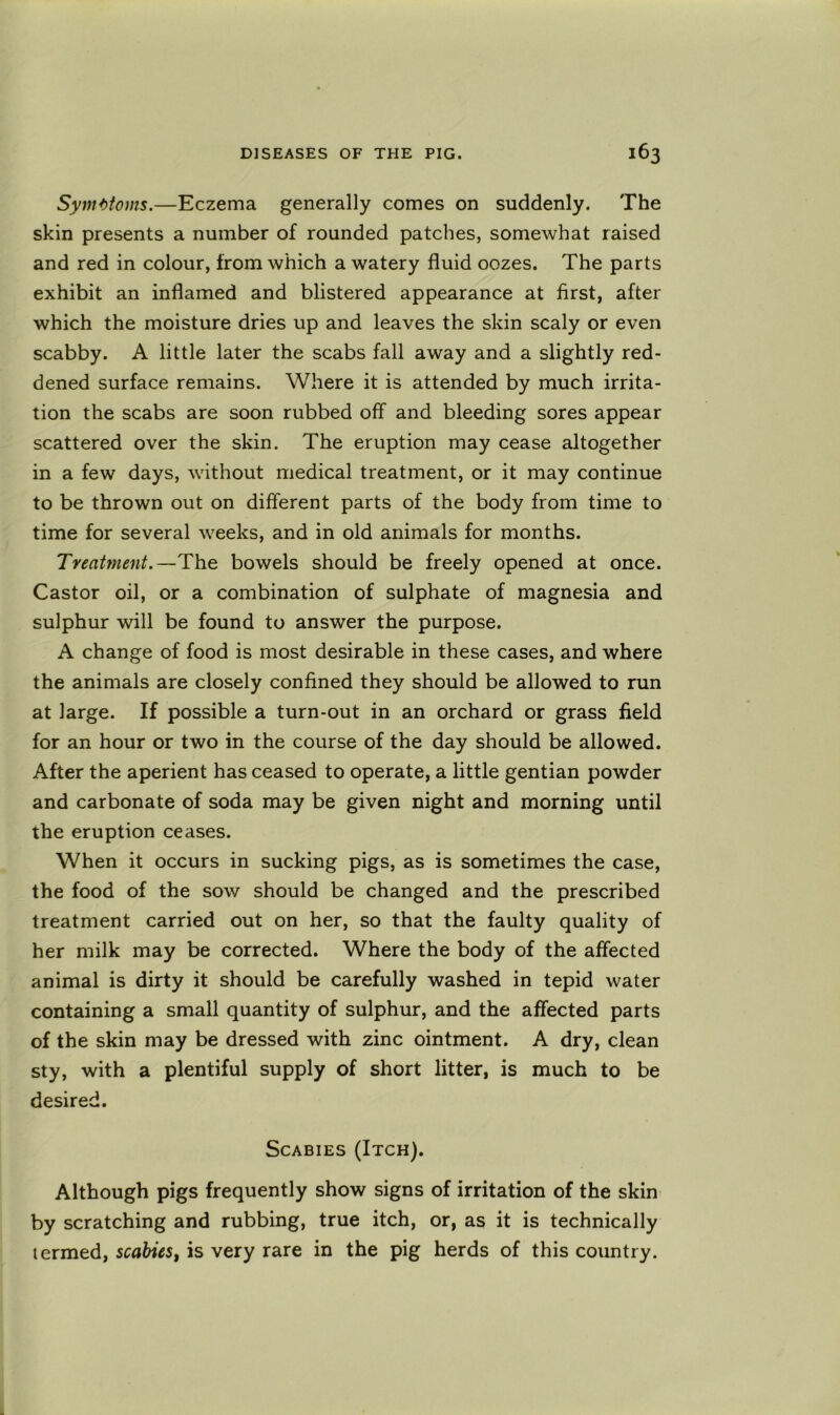 Syinttoms.—Eczema generally comes on suddenly. The skin presents a number of rounded patches, somewhat raised and red in colour, from which a watery fluid oozes. The parts exhibit an inflamed and blistered appearance at first, after which the moisture dries up and leaves the skin scaly or even scabby. A little later the scabs fall away and a slightly red- dened surface remains. Where it is attended by much irrita- tion the scabs are soon rubbed off and bleeding sores appear scattered over the skin. The eruption may cease altogether in a few days, without medical treatment, or it may continue to be thrown out on different parts of the body from time to time for several weeks, and in old animals for months. Treatment.—The bowels should be freely opened at once. Castor oil, or a combination of sulphate of magnesia and sulphur will be found to answer the purpose. A change of food is most desirable in these cases, and where the animals are closely confined they should be allowed to run at large. If possible a turn-out in an orchard or grass field for an hour or two in the course of the day should be allowed. After the aperient has ceased to operate, a little gentian powder and carbonate of soda may be given night and morning until the eruption ceases. When it occurs in sucking pigs, as is sometimes the case, the food of the sow should be changed and the prescribed treatment carried out on her, so that the faulty quality of her milk may be corrected. Where the body of the affected animal is dirty it should be carefully washed in tepid water containing a small quantity of sulphur, and the affected parts of the skin may be dressed with zinc ointment. A dry, clean sty, with a plentiful supply of short litter, is much to be desired. Scabies (Itch). Although pigs frequently show signs of irritation of the skin by scratching and rubbing, true itch, or, as it is technically termed, scabies^ is very rare in the pig herds of this country.
