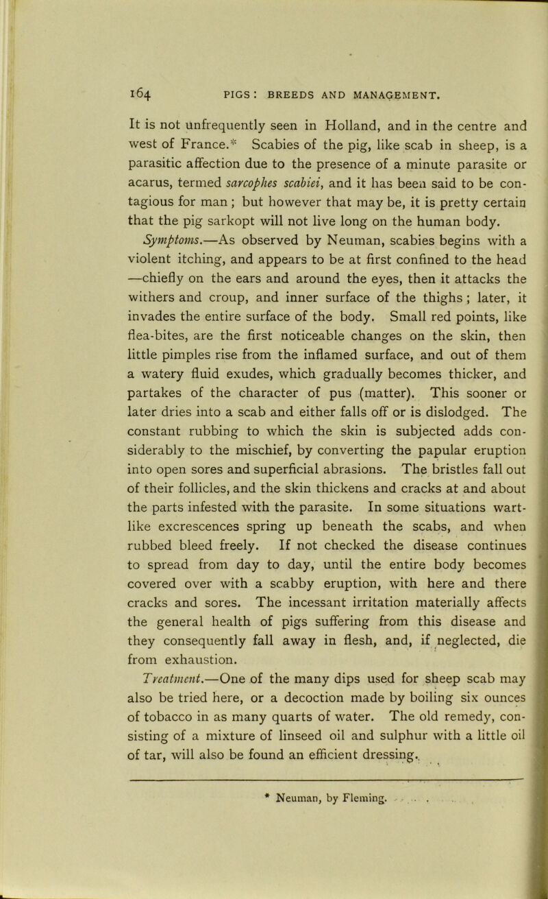 It is not Unfrequently seen in Holland, and in the centre and west of France.^' Scabies of the pig, like scab in sheep, is a parasitic affection due to the presence of a minute parasite or acarus, termed sarcophes scahiei, and it has been said to be con- tagious for man ; but however that may be, it is pretty certain that the pig sarkopt will not live long on the human body. Symptoms.—As observed by Neuman, scabies begins with a violent itching, and appears to be at first confined to the head —chiefly on the ears and around the eyes, then it attacks the withers and croup, and inner surface of the thighs ; later, it invades the entire surface of the body. Small red points, like flea-bites, are the first noticeable changes on the skin, then little pimples rise from the inflamed surface, and out of them a watery fluid exudes, which gradually becomes thicker, and partakes of the character of pus (matter). This sooner or later dries into a scab and either falls off or is dislodged. The constant rubbing to which the skin is subjected adds con- siderably to the mischief, by converting the papular eruption into open sores and superficial abrasions. The bristles fall out of their follicles, and the skin thickens and cracks at and about the parts infested with the parasite. In some situations wart- like excrescences spring up beneath the scabs, and when rubbed bleed freely. If not checked the disease continues ' to spread from day to day, until the entire body becomes j covered over with a scabby eruption, with here and there j cracks and sores. The incessant irritation materially affects I the general health of pigs suffering from this disease and j they consequently fall away in flesh, and, if neglected, die from exhaustion. Tveatmcnt.—One of the many dips used for sheep scab may also be tried here, or a decoction made by boiling six ounces j of tobacco in as many quarts of water. The old remedy, con- sisting of a mixture of linseed oil and sulphur with a little oil of tar, will also be found an efficient dressing.. * Neuman, by Fleming.