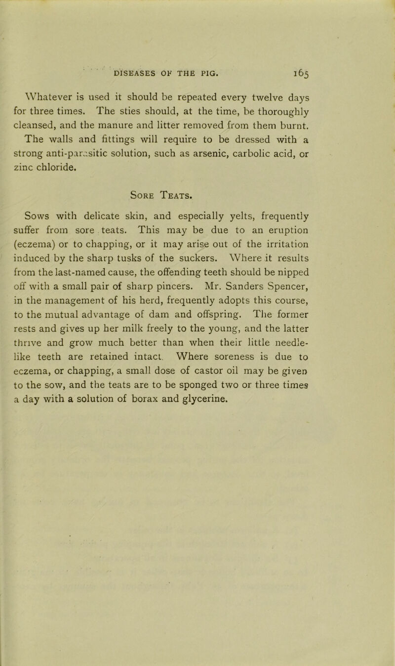 Whatever is used it should be repeated every twelve days for three times. The sties should, at the time, be thoroughly cleansed, and the manure and litter removed from them burnt. The walls and fittings will require to be dressed with a strong anti-parasitic solution, such as arsenic, carbolic acid, or zinc chloride. Sore Teats. Sows with delicate skin, and especially yelts, frequently suffer from sore teats. This may be due to an eruption (eczema) or to chapping, or it may arise out of the irritation induced by the sharp tusks of the suckers. Where it results from the last-named cause, the offending teeth should be nipped off with a small pair of sharp pincers. Mr. Sanders Spencer, in the management of his herd, frequently adopts this course, to the mutual advantage of dam and offspring. The former rests and gives up her milk freely to the young, and the latter thrive and grow much better than when their little needle- like teeth are retained intact. Where soreness is due to eczema, or chapping, a small dose of castor oil may be given to the sow, and the teats are to be sponged two or three times a day with a solution of borax and glycerine.